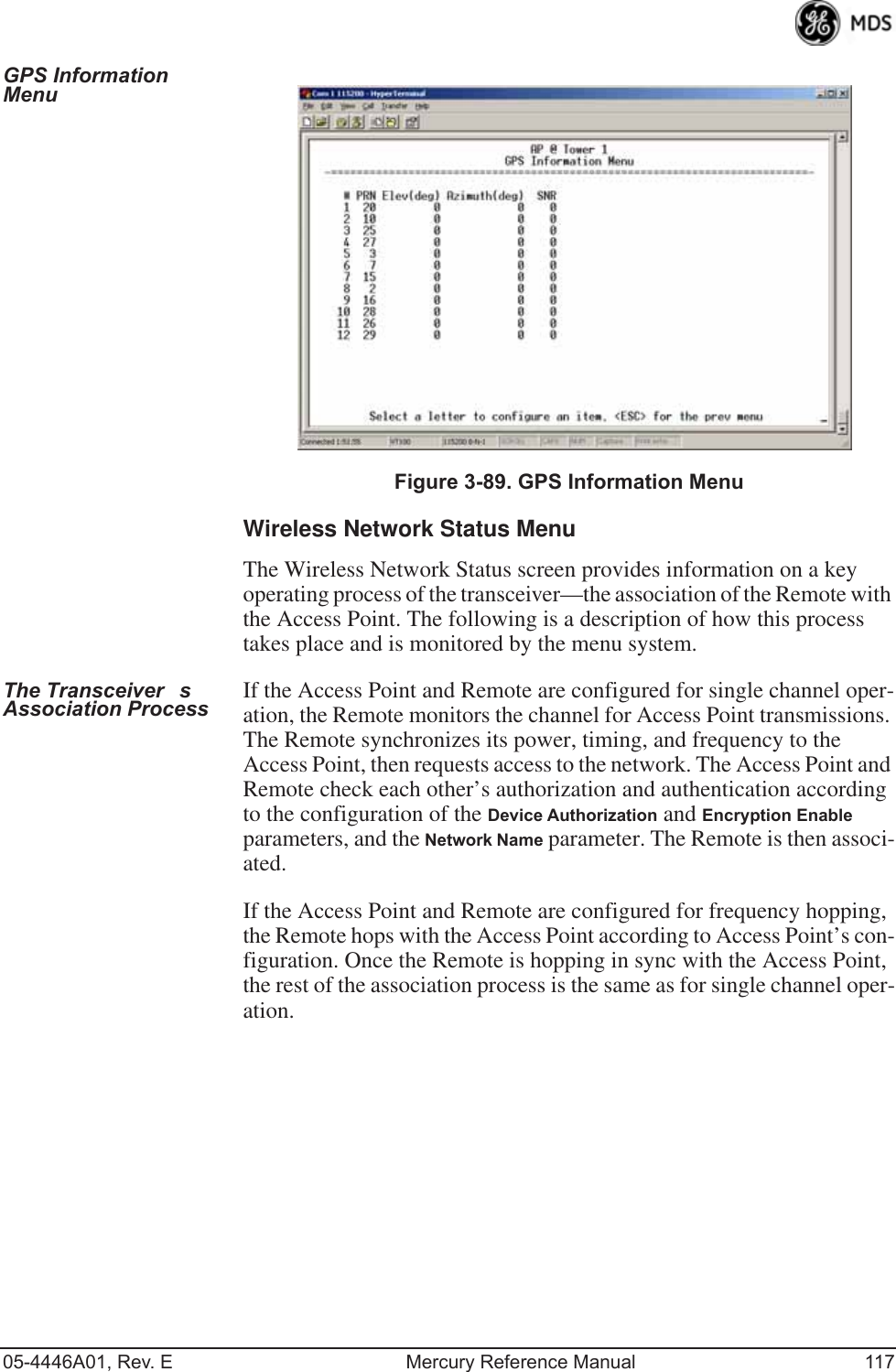 05-4446A01, Rev. E Mercury Reference Manual 117GPS Information Menu Invisible place holderFigure 3-89. GPS Information MenuWireless Network Status MenuThe Wireless Network Status screen provides information on a key operating process of the transceiver—the association of the Remote with the Access Point. The following is a description of how this process takes place and is monitored by the menu system.The Transceivers Association Process If the Access Point and Remote are configured for single channel oper-ation, the Remote monitors the channel for Access Point transmissions. The Remote synchronizes its power, timing, and frequency to the Access Point, then requests access to the network. The Access Point and Remote check each other’s authorization and authentication according to the configuration of the Device Authorization and Encryption Enable parameters, and the Network Name parameter. The Remote is then associ-ated.If the Access Point and Remote are configured for frequency hopping, the Remote hops with the Access Point according to Access Point’s con-figuration. Once the Remote is hopping in sync with the Access Point, the rest of the association process is the same as for single channel oper-ation. 
