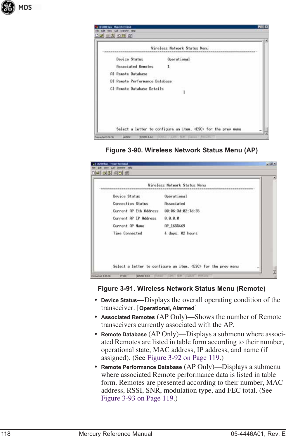 118 Mercury Reference Manual 05-4446A01, Rev. EInvisible place holderFigure 3-90. Wireless Network Status Menu (AP)Invisible place holderFigure 3-91. Wireless Network Status Menu (Remote)•Device Status—Displays the overall operating condition of the transceiver. [Operational, Alarmed]•Associated Remotes (AP Only)—Shows the number of Remote transceivers currently associated with the AP.•Remote Database (AP Only)—Displays a submenu where associ-ated Remotes are listed in table form according to their number, operational state, MAC address, IP address, and name (if assigned). (See Figure 3-92 on Page 119.)•Remote Performance Database (AP Only)—Displays a submenu where associated Remote performance data is listed in table form. Remotes are presented according to their number, MAC address, RSSI, SNR, modulation type, and FEC total. (See Figure 3-93 on Page 119.)