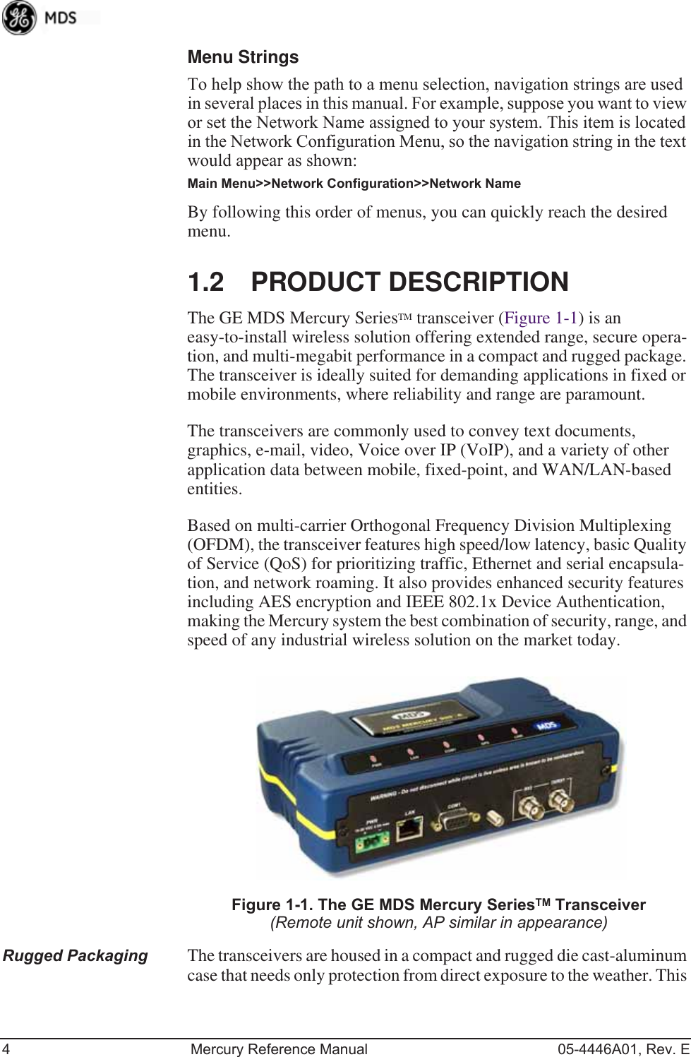 4 Mercury Reference Manual 05-4446A01, Rev. EMenu StringsTo help show the path to a menu selection, navigation strings are used in several places in this manual. For example, suppose you want to view or set the Network Name assigned to your system. This item is located in the Network Configuration Menu, so the navigation string in the text would appear as shown:Main Menu&gt;&gt;Network Configuration&gt;&gt;Network NameBy following this order of menus, you can quickly reach the desired menu.1.2 PRODUCT DESCRIPTIONThe GE MDS Mercury SeriesTM transceiver (Figure 1-1) is an easy-to-install wireless solution offering extended range, secure opera-tion, and multi-megabit performance in a compact and rugged package. The transceiver is ideally suited for demanding applications in fixed or mobile environments, where reliability and range are paramount.The transceivers are commonly used to convey text documents, graphics, e-mail, video, Voice over IP (VoIP), and a variety of other application data between mobile, fixed-point, and WAN/LAN-based entities.Based on multi-carrier Orthogonal Frequency Division Multiplexing (OFDM), the transceiver features high speed/low latency, basic Quality of Service (QoS) for prioritizing traffic, Ethernet and serial encapsula-tion, and network roaming. It also provides enhanced security features including AES encryption and IEEE 802.1x Device Authentication, making the Mercury system the best combination of security, range, and speed of any industrial wireless solution on the market today.Invisible place holderFigure 1-1. The GE MDS Mercury SeriesTM Transceiver(Remote unit shown, AP similar in appearance)Rugged Packaging The transceivers are housed in a compact and rugged die cast-aluminum case that needs only protection from direct exposure to the weather. This 