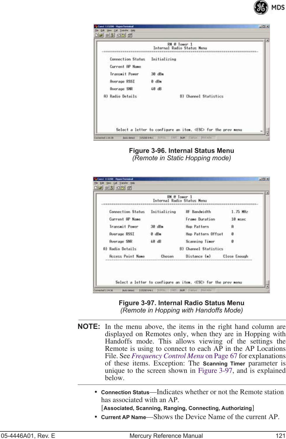 05-4446A01, Rev. E Mercury Reference Manual 121Invisible place holderFigure 3-96. Internal Status Menu(Remote in Static Hopping mode)Invisible place holderFigure 3-97. Internal Radio Status Menu(Remote in Hopping with Handoffs Mode)NOTE: In the menu above, the items in the right hand column aredisplayed on Remotes only, when they are in Hopping withHandoffs mode. This allows viewing of the settings theRemote is using to connect to each AP in the AP LocationsFile. See Frequency Control Menu on Page 67 for explanationsof these items. Exception: The Scanning Timer parameter isunique to the screen shown in Figure 3-97, and is explainedbelow.•Connection Status—Indicates whether or not the Remote station has associated with an AP. [Associated, Scanning, Ranging, Connecting, Authorizing]•Current AP Name—Shows the Device Name of the current AP.  