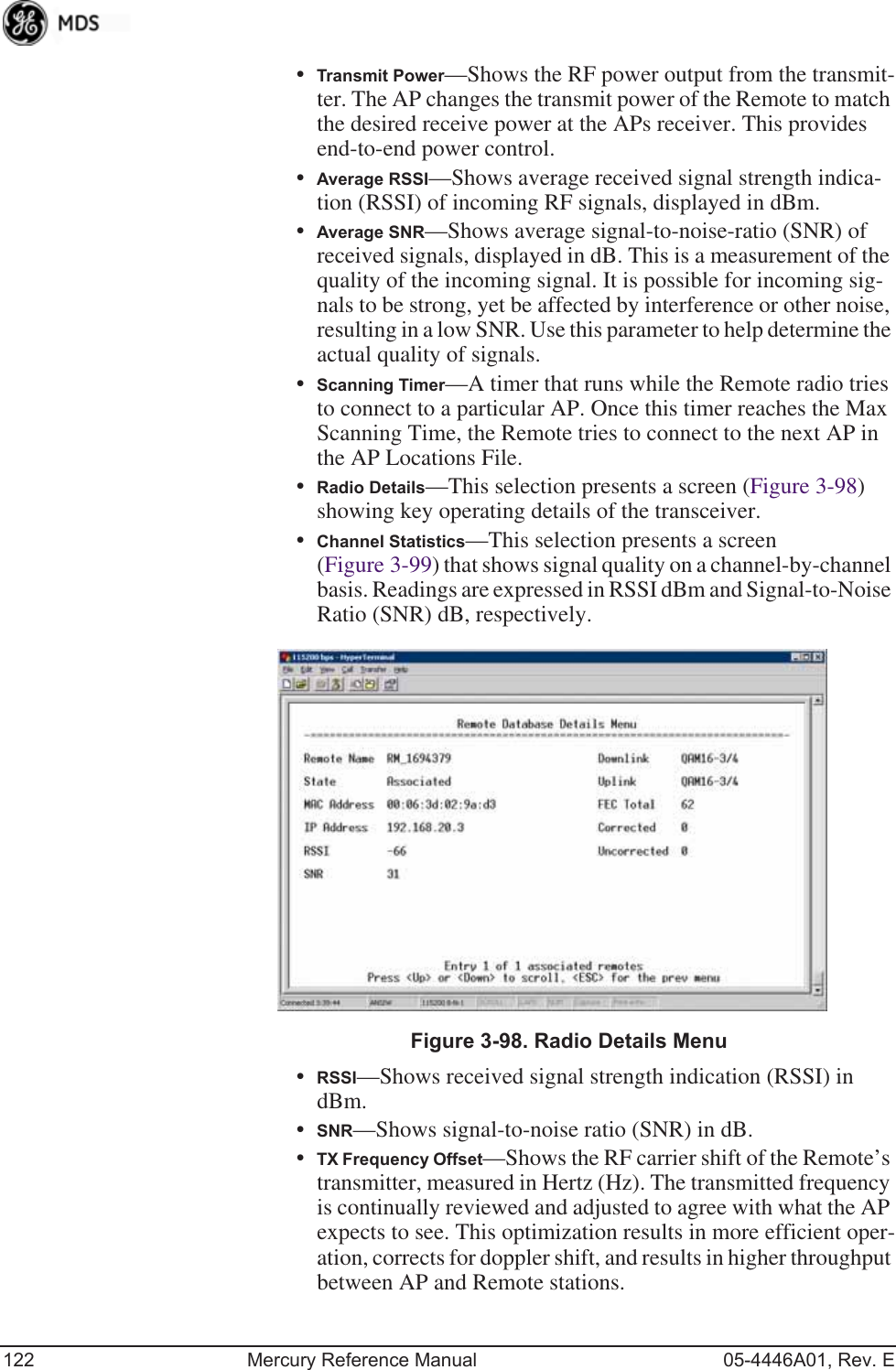 122 Mercury Reference Manual 05-4446A01, Rev. E•Transmit Power—Shows the RF power output from the transmit-ter. The AP changes the transmit power of the Remote to match the desired receive power at the APs receiver. This provides end-to-end power control.•Average RSSI—Shows average received signal strength indica-tion (RSSI) of incoming RF signals, displayed in dBm.•Average SNR—Shows average signal-to-noise-ratio (SNR) of received signals, displayed in dB. This is a measurement of the quality of the incoming signal. It is possible for incoming sig-nals to be strong, yet be affected by interference or other noise, resulting in a low SNR. Use this parameter to help determine the actual quality of signals.•Scanning Timer—A timer that runs while the Remote radio tries to connect to a particular AP. Once this timer reaches the Max Scanning Time, the Remote tries to connect to the next AP in the AP Locations File.•Radio Details—This selection presents a screen (Figure 3-98) showing key operating details of the transceiver.•Channel Statistics—This selection presents a screen (Figure 3-99) that shows signal quality on a channel-by-channel basis. Readings are expressed in RSSI dBm and Signal-to-Noise Ratio (SNR) dB, respectively.Invisible place holderFigure 3-98. Radio Details Menu•RSSI—Shows received signal strength indication (RSSI) in dBm.•SNR—Shows signal-to-noise ratio (SNR) in dB.•TX Frequency Offset—Shows the RF carrier shift of the Remote’s transmitter, measured in Hertz (Hz). The transmitted frequency is continually reviewed and adjusted to agree with what the AP expects to see. This optimization results in more efficient oper-ation, corrects for doppler shift, and results in higher throughput between AP and Remote stations.