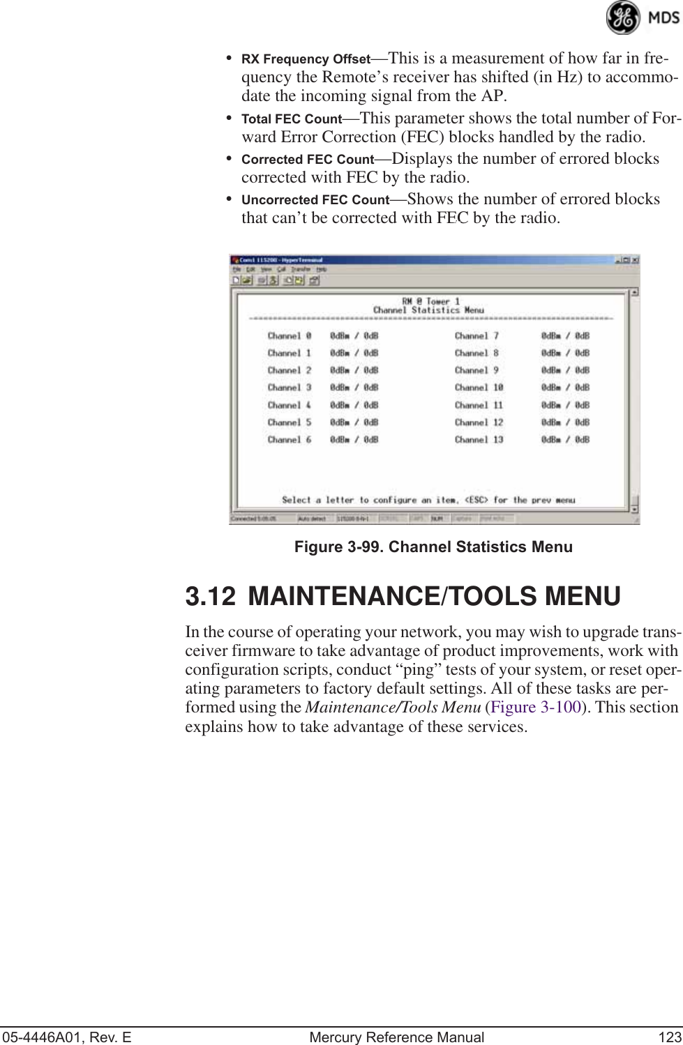 05-4446A01, Rev. E Mercury Reference Manual 123•RX Frequency Offset—This is a measurement of how far in fre-quency the Remote’s receiver has shifted (in Hz) to accommo-date the incoming signal from the AP.•Total FEC Count—This parameter shows the total number of For-ward Error Correction (FEC) blocks handled by the radio.•Corrected FEC Count—Displays the number of errored blocks corrected with FEC by the radio.•Uncorrected FEC Count—Shows the number of errored blocks that can’t be corrected with FEC by the radio.Invisible place holderFigure 3-99. Channel Statistics Menu3.12 MAINTENANCE/TOOLS MENUIn the course of operating your network, you may wish to upgrade trans-ceiver firmware to take advantage of product improvements, work with configuration scripts, conduct “ping” tests of your system, or reset oper-ating parameters to factory default settings. All of these tasks are per-formed using the Maintenance/Tools Menu (Figure 3-100). This section explains how to take advantage of these services.