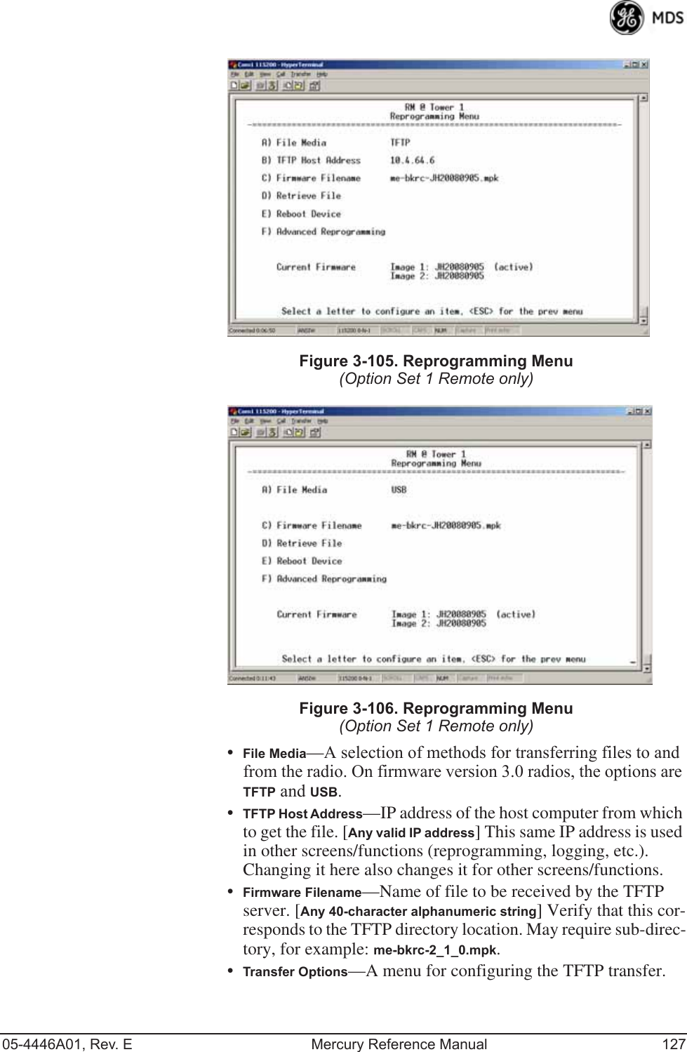 05-4446A01, Rev. E Mercury Reference Manual 127Invisible place holderFigure 3-105. Reprogramming Menu(Option Set 1 Remote only)Invisible place holderFigure 3-106. Reprogramming Menu(Option Set 1 Remote only)•File Media—A selection of methods for transferring files to and from the radio. On firmware version 3.0 radios, the options are TFTP and USB.•TFTP Host Address—IP address of the host computer from which to get the file. [Any valid IP address] This same IP address is used in other screens/functions (reprogramming, logging, etc.). Changing it here also changes it for other screens/functions.•Firmware Filename—Name of file to be received by the TFTP server. [Any 40-character alphanumeric string] Verify that this cor-responds to the TFTP directory location. May require sub-direc-tory, for example: me-bkrc-2_1_0.mpk.•Transfer Options—A menu for configuring the TFTP transfer. 