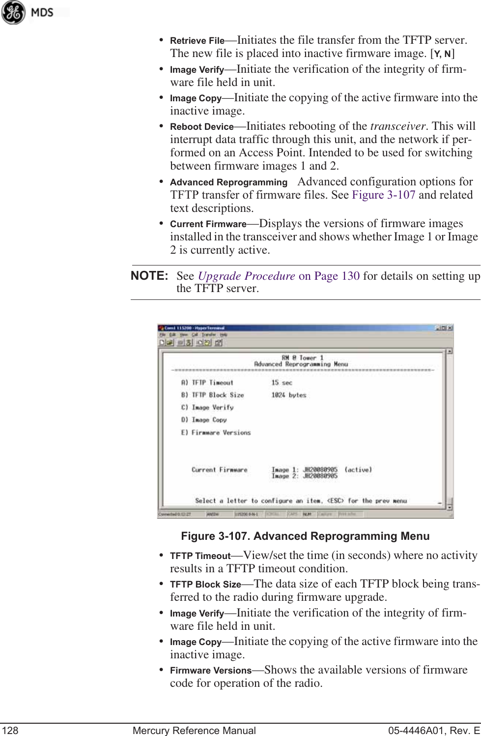 128 Mercury Reference Manual 05-4446A01, Rev. E•Retrieve File—Initiates the file transfer from the TFTP server. The new file is placed into inactive firmware image. [Y, N ]•Image Verify—Initiate the verification of the integrity of firm-ware file held in unit.•Image Copy—Initiate the copying of the active firmware into the inactive image.•Reboot Device—Initiates rebooting of the transceiver. This will interrupt data traffic through this unit, and the network if per-formed on an Access Point. Intended to be used for switching between firmware images 1 and 2.•Advanced ReprogrammingAdvanced configuration options for TFTP transfer of firmware files. See Figure 3-107 and related text descriptions.•Current Firmware—Displays the versions of firmware images installed in the transceiver and shows whether Image 1 or Image 2 is currently active.NOTE: See Upgrade Procedure on Page 130 for details on setting upthe TFTP server.Invisible place holderFigure 3-107. Advanced Reprogramming Menu•TFTP Timeout—View/set the time (in seconds) where no activity results in a TFTP timeout condition.•TFTP Block Size—The data size of each TFTP block being trans-ferred to the radio during firmware upgrade.•Image Verify—Initiate the verification of the integrity of firm-ware file held in unit.•Image Copy—Initiate the copying of the active firmware into the inactive image.•Firmware Versions—Shows the available versions of firmware code for operation of the radio.