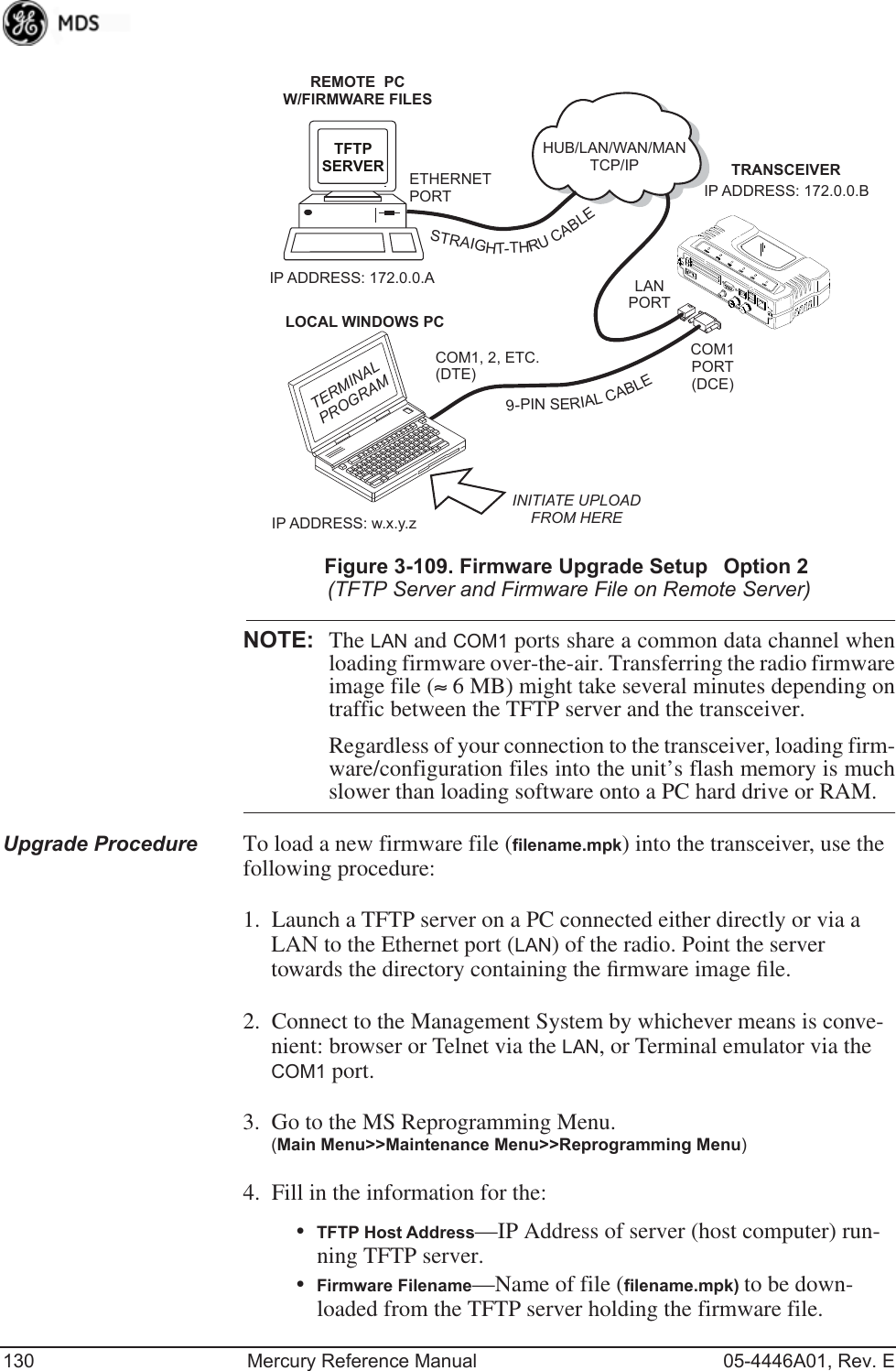 130 Mercury Reference Manual 05-4446A01, Rev. EInvisible place holderFigure 3-109. Firmware Upgrade SetupOption 2(TFTP Server and Firmware File on Remote Server)NOTE: The LAN and COM1 ports share a common data channel whenloading firmware over-the-air. Transferring the radio firmwareimage file (≈ 6 MB) might take several minutes depending ontraffic between the TFTP server and the transceiver. Regardless of your connection to the transceiver, loading firm-ware/configuration files into the unit’s flash memory is muchslower than loading software onto a PC hard drive or RAM.Upgrade Procedure To load a new firmware file (filename.mpk) into the transceiver, use the following procedure:1. Launch a TFTP server on a PC connected either directly or via a LAN to the Ethernet port (LAN) of the radio. Point the server towards the directory containing the ﬁrmware image ﬁle.2. Connect to the Management System by whichever means is conve-nient: browser or Telnet via the LAN, or Terminal emulator via the COM1 port.3. Go to the MS Reprogramming Menu. (Main Menu&gt;&gt;Maintenance Menu&gt;&gt;Reprogramming Menu)4. Fill in the information for the:•TFTP Host Address—IP Address of server (host computer) run-ning TFTP server.•Firmware Filename—Name of file (filename.mpk) to be down-loaded from the TFTP server holding the firmware file.TRANSCEIVERIP ADDRESS: 172.0.0.BTFTPSERVER ETHERNETPORTCOM1PORT(DCE)INITIATE UPLOADFROM HEREREMOTE  PCW/FIRMWARE FILESHUB/LAN/WAN/MANTCP/IPLANPORTCOM1, 2, ETC.(DTE)IP ADDRESS: 172.0.0.ALOCAL WINDOWS PCIP ADDRESS: w.x.y.zTERMINALPROGRAM9-PINSERIALCABLESTRAIGHT-THRUCABLE