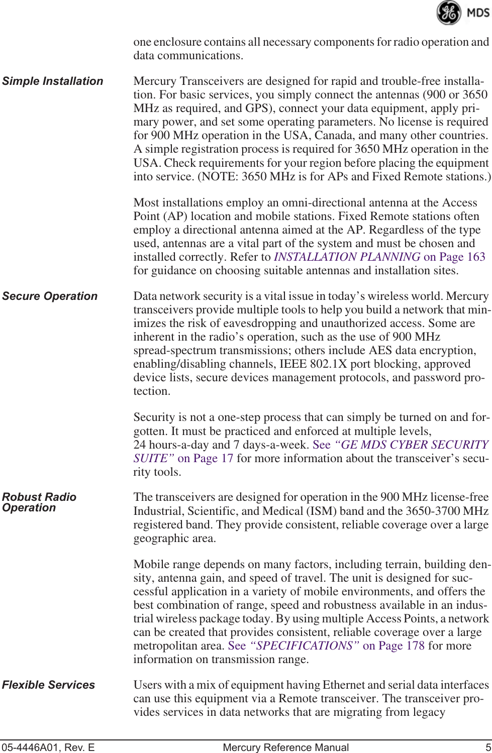 05-4446A01, Rev. E Mercury Reference Manual 5one enclosure contains all necessary components for radio operation and data communications.Simple Installation Mercury Transceivers are designed for rapid and trouble-free installa-tion. For basic services, you simply connect the antennas (900 or 3650 MHz as required, and GPS), connect your data equipment, apply pri-mary power, and set some operating parameters. No license is required for 900 MHz operation in the USA, Canada, and many other countries. A simple registration process is required for 3650 MHz operation in the USA. Check requirements for your region before placing the equipment into service. (NOTE: 3650 MHz is for APs and Fixed Remote stations.)Most installations employ an omni-directional antenna at the Access Point (AP) location and mobile stations. Fixed Remote stations often employ a directional antenna aimed at the AP. Regardless of the type used, antennas are a vital part of the system and must be chosen and installed correctly. Refer to INSTALLATION PLANNING on Page 163 for guidance on choosing suitable antennas and installation sites.Secure Operation Data network security is a vital issue in today’s wireless world. Mercury transceivers provide multiple tools to help you build a network that min-imizes the risk of eavesdropping and unauthorized access. Some are inherent in the radio’s operation, such as the use of 900 MHz spread-spectrum transmissions; others include AES data encryption, enabling/disabling channels, IEEE 802.1X port blocking, approved device lists, secure devices management protocols, and password pro-tection.Security is not a one-step process that can simply be turned on and for-gotten. It must be practiced and enforced at multiple levels, 24 hours-a-day and 7 days-a-week. See “GE MDS CYBER SECURITY SUITE” on Page 17 for more information about the transceiver’s secu-rity tools.Robust Radio Operation The transceivers are designed for operation in the 900 MHz license-free Industrial, Scientific, and Medical (ISM) band and the 3650-3700 MHz registered band. They provide consistent, reliable coverage over a large geographic area.Mobile range depends on many factors, including terrain, building den-sity, antenna gain, and speed of travel. The unit is designed for suc-cessful application in a variety of mobile environments, and offers the best combination of range, speed and robustness available in an indus-trial wireless package today. By using multiple Access Points, a network can be created that provides consistent, reliable coverage over a large metropolitan area. See “SPECIFICATIONS” on Page 178 for more information on transmission range.Flexible Services Users with a mix of equipment having Ethernet and serial data interfaces can use this equipment via a Remote transceiver. The transceiver pro-vides services in data networks that are migrating from legacy 