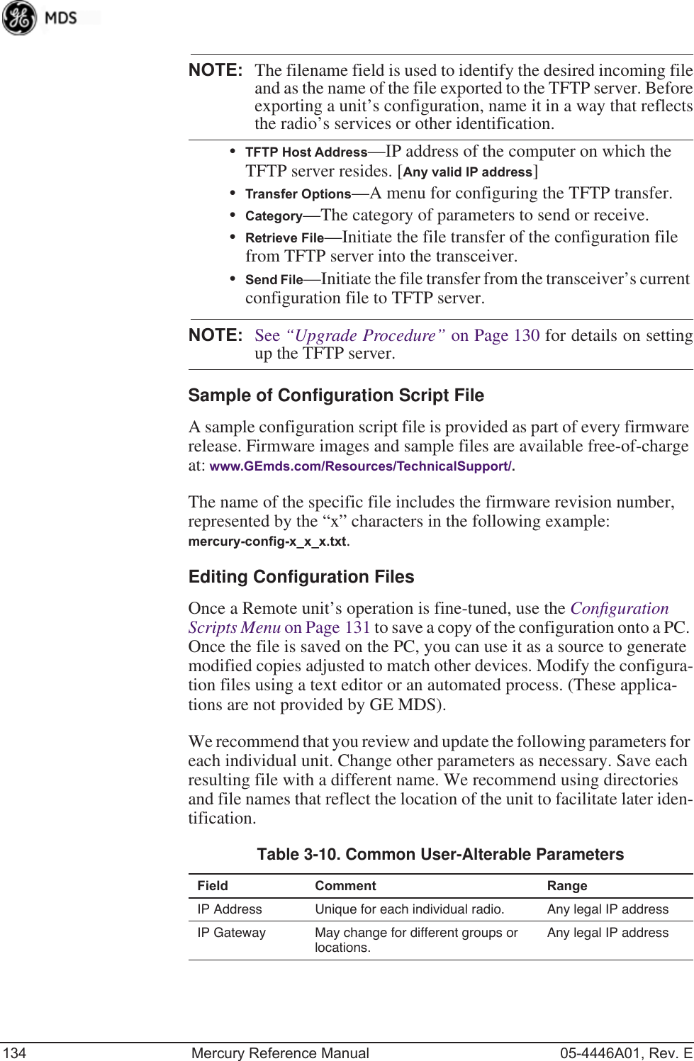 134 Mercury Reference Manual 05-4446A01, Rev. ENOTE: The filename field is used to identify the desired incoming fileand as the name of the file exported to the TFTP server. Beforeexporting a unit’s configuration, name it in a way that reflectsthe radio’s services or other identification.•TFTP Host Address—IP address of the computer on which the TFTP server resides. [Any valid IP address]•Transfer Options—A menu for configuring the TFTP transfer.•Category—The category of parameters to send or receive.•Retrieve File—Initiate the file transfer of the configuration file from TFTP server into the transceiver.•Send File—Initiate the file transfer from the transceiver’s current configuration file to TFTP server.NOTE: See “Upgrade Procedure” on Page 130 for details on settingup the TFTP server.Sample of Configuration Script FileA sample configuration script file is provided as part of every firmware release. Firmware images and sample files are available free-of-charge at: www.GEmds.com/Resources/TechnicalSupport/.The name of the specific file includes the firmware revision number, represented by the “x” characters in the following example: mercury-config-x_x_x.txt. Editing Configuration FilesOnce a Remote unit’s operation is fine-tuned, use the Conﬁguration Scripts Menu on Page 131 to save a copy of the configuration onto a PC. Once the file is saved on the PC, you can use it as a source to generate modified copies adjusted to match other devices. Modify the configura-tion files using a text editor or an automated process. (These applica-tions are not provided by GE MDS).We recommend that you review and update the following parameters for each individual unit. Change other parameters as necessary. Save each resulting file with a different name. We recommend using directories and file names that reflect the location of the unit to facilitate later iden-tification.Table 3-10. Common User-Alterable Parameters Field Comment RangeIP Address Unique for each individual radio. Any legal IP addressIP Gateway May change for different groups or locations.Any legal IP address