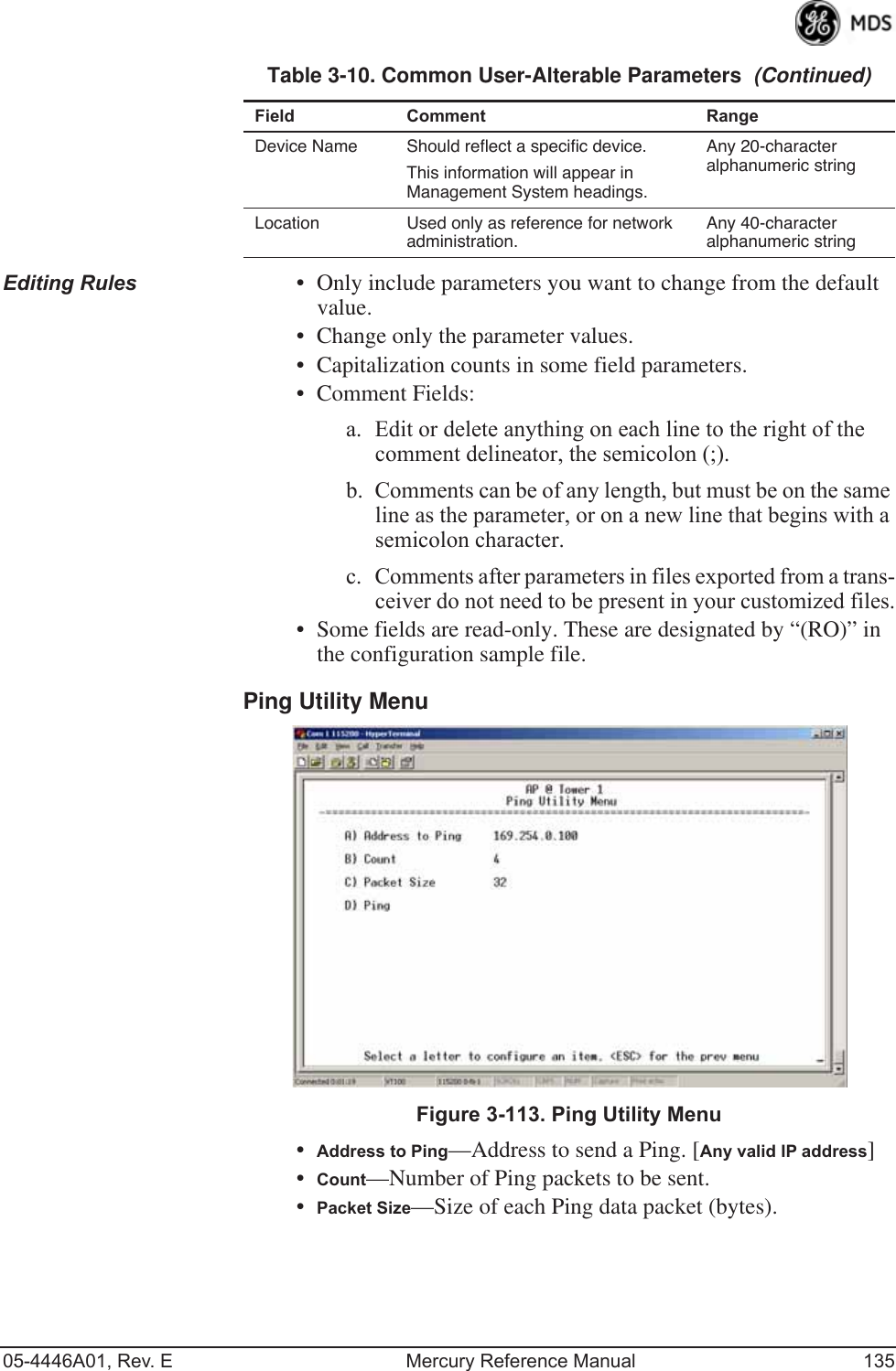 05-4446A01, Rev. E Mercury Reference Manual 135Editing Rules • Only include parameters you want to change from the default value.• Change only the parameter values.• Capitalization counts in some field parameters. • Comment Fields:a. Edit or delete anything on each line to the right of the comment delineator, the semicolon (;).b. Comments can be of any length, but must be on the same line as the parameter, or on a new line that begins with a semicolon character.c. Comments after parameters in files exported from a trans-ceiver do not need to be present in your customized files.• Some fields are read-only. These are designated by “(RO)” in the configuration sample file.Ping Utility Menu Invisible place holderFigure 3-113. Ping Utility Menu•Address to Ping—Address to send a Ping. [Any valid IP address]•Count—Number of Ping packets to be sent.•Packet Size—Size of each Ping data packet (bytes).Device Name Should reflect a specific device. This information will appear in Management System headings.Any 20-character alphanumeric stringLocation Used only as reference for network administration. Any 40-character alphanumeric stringTable 3-10. Common User-Alterable Parameters  (Continued)Field Comment Range