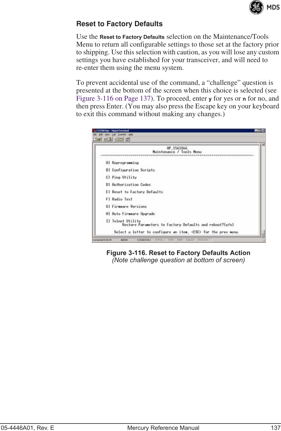 05-4446A01, Rev. E Mercury Reference Manual 137Reset to Factory DefaultsUse the Reset to Factory Defaults selection on the Maintenance/Tools Menu to return all configurable settings to those set at the factory prior to shipping. Use this selection with caution, as you will lose any custom settings you have established for your transceiver, and will need to re-enter them using the menu system.To prevent accidental use of the command, a “challenge” question is presented at the bottom of the screen when this choice is selected (see Figure 3-116 on Page 137). To proceed, enter y for yes or n for no, and then press Enter. (You may also press the Escape key on your keyboard to exit this command without making any changes.)Invisible place holderFigure 3-116. Reset to Factory Defaults Action(Note challenge question at bottom of screen)