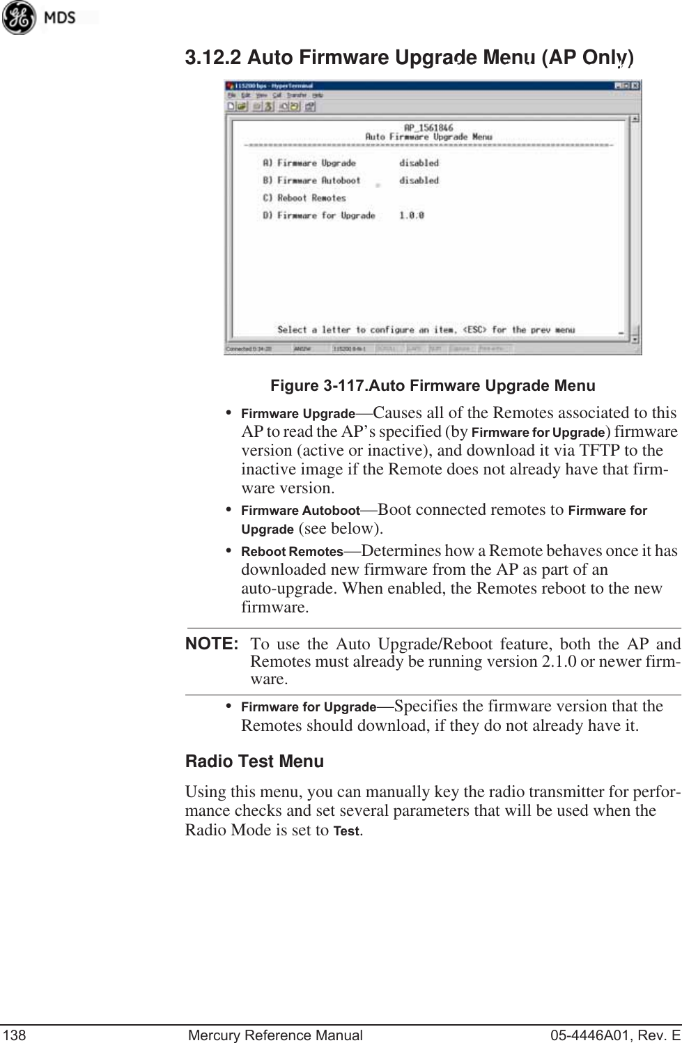 138 Mercury Reference Manual 05-4446A01, Rev. E3.12.2 Auto Firmware Upgrade Menu (AP Only)Invisible place holderFigure 3-117.Auto Firmware Upgrade Menu•Firmware Upgrade—Causes all of the Remotes associated to this AP to read the AP’s specified (by Firmware for Upgrade) firmware version (active or inactive), and download it via TFTP to the inactive image if the Remote does not already have that firm-ware version.•Firmware Autoboot—Boot connected remotes to Firmware for Upgrade (see below).•Reboot Remotes—Determines how a Remote behaves once it has downloaded new firmware from the AP as part of an auto-upgrade. When enabled, the Remotes reboot to the new firmware.NOTE: To use the Auto Upgrade/Reboot feature, both the AP andRemotes must already be running version 2.1.0 or newer firm-ware.•Firmware for Upgrade—Specifies the firmware version that the Remotes should download, if they do not already have it.Radio Test MenuUsing this menu, you can manually key the radio transmitter for perfor-mance checks and set several parameters that will be used when the Radio Mode is set to Test.