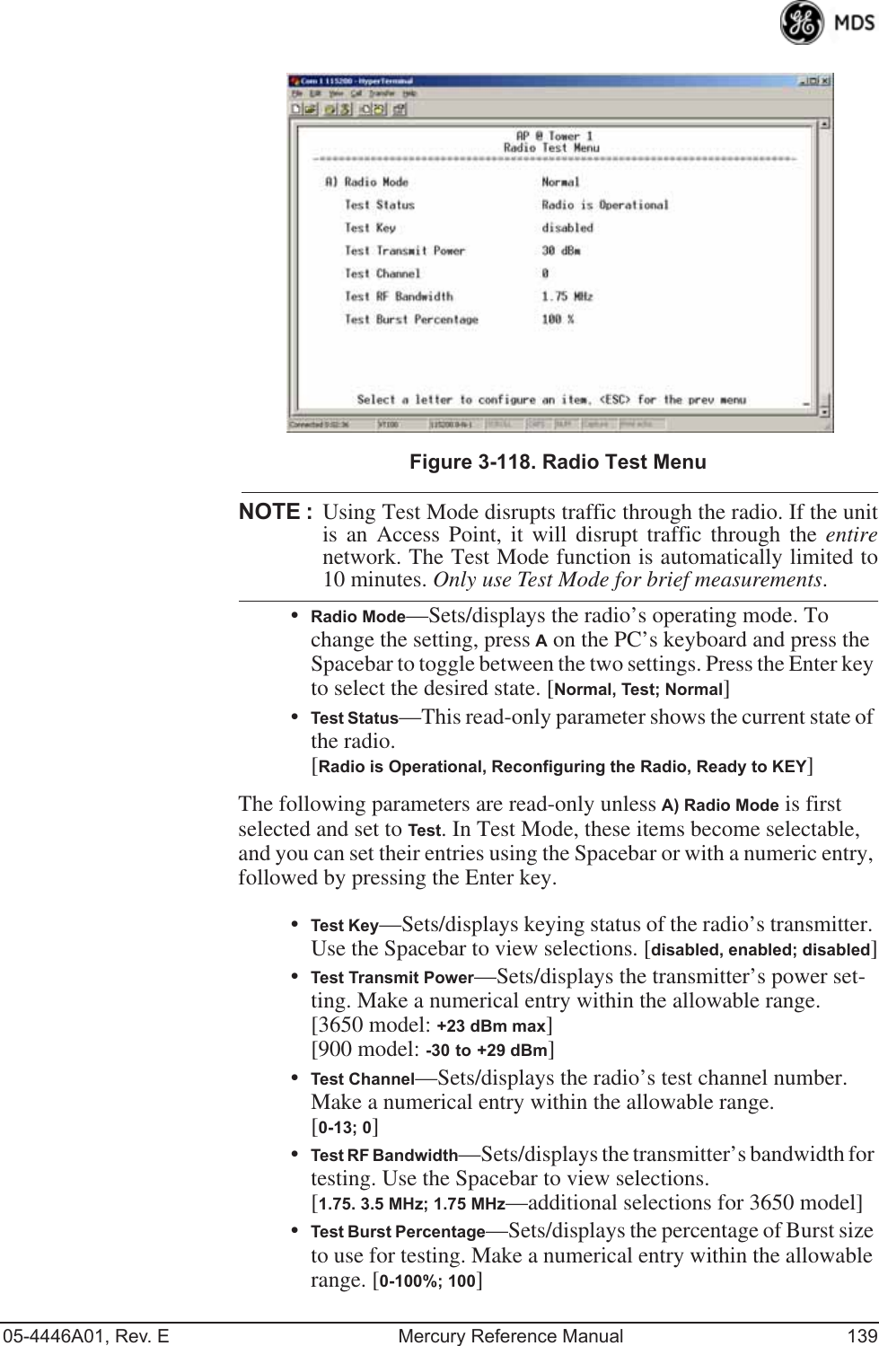 05-4446A01, Rev. E Mercury Reference Manual 139Invisible place holderFigure 3-118. Radio Test MenuNOTE :Using Test Mode disrupts traffic through the radio. If the unitis an Access Point, it will disrupt traffic through the entirenetwork. The Test Mode function is automatically limited to10 minutes. Only use Test Mode for brief measurements.•Radio Mode—Sets/displays the radio’s operating mode. To change the setting, press A on the PC’s keyboard and press the Spacebar to toggle between the two settings. Press the Enter key to select the desired state. [Normal, Test; Normal]•Test Status—This read-only parameter shows the current state of the radio. [Radio is Operational, Reconfiguring the Radio, Ready to KEY]The following parameters are read-only unless A) Radio Mode is first selected and set to Test. In Test Mode, these items become selectable, and you can set their entries using the Spacebar or with a numeric entry, followed by pressing the Enter key.•Test Key—Sets/displays keying status of the radio’s transmitter. Use the Spacebar to view selections. [disabled, enabled; disabled]•Test Transmit Power—Sets/displays the transmitter’s power set-ting. Make a numerical entry within the allowable range. [3650 model: +23 dBm max][900 model: -30 to +29 dBm]•Test Channel—Sets/displays the radio’s test channel number. Make a numerical entry within the allowable range.[0-13; 0]•Test RF Bandwidth—Sets/displays the transmitter’s bandwidth for testing. Use the Spacebar to view selections.[1.75. 3.5 MHz; 1.75 MHz—additional selections for 3650 model]•Test Burst Percentage—Sets/displays the percentage of Burst size to use for testing. Make a numerical entry within the allowable range. [0-100%; 100] 