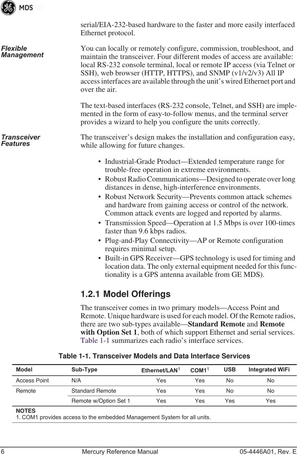 6 Mercury Reference Manual 05-4446A01, Rev. Eserial/EIA-232-based hardware to the faster and more easily interfaced Ethernet protocol.Flexible Management You can locally or remotely configure, commission, troubleshoot, and maintain the transceiver. Four different modes of access are available: local RS-232 console terminal, local or remote IP access (via Telnet or SSH), web browser (HTTP, HTTPS), and SNMP (v1/v2/v3) All IP access interfaces are available through the unit’s wired Ethernet port and over the air.The text-based interfaces (RS-232 console, Telnet, and SSH) are imple-mented in the form of easy-to-follow menus, and the terminal server provides a wizard to help you configure the units correctly.Transceiver Features The transceiver’s design makes the installation and configuration easy, while allowing for future changes.• Industrial-Grade Product—Extended temperature range for trouble-free operation in extreme environments.• Robust Radio Communications—Designed to operate over long distances in dense, high-interference environments.• Robust Network Security—Prevents common attack schemes and hardware from gaining access or control of the network. Common attack events are logged and reported by alarms.• Transmission Speed—Operation at 1.5 Mbps is over 100-times faster than 9.6 kbps radios.• Plug-and-Play Connectivity—AP or Remote configuration requires minimal setup.• Built-in GPS Receiver—GPS technology is used for timing and location data. The only external equipment needed for this func-tionality is a GPS antenna available from GE MDS).1.2.1 Model OfferingsThe transceiver comes in two primary models—Access Point and Remote. Unique hardware is used for each model. Of the Remote radios, there are two sub-types available—Standard Remote and Remote with Option Set 1, both of which support Ethernet and serial services. Table 1-1 summarizes each radio’s interface services.Table 1-1. Transceiver Models and Data Interface ServicesModel Sub-Type Ethernet/LAN1COM11USB Integrated WiFiAccess Point N/A Yes Yes No NoRemote Standard Remote Yes Yes No NoRemote w/Option Set 1 Yes Yes Yes YesNOTES 1. COM1 provides access to the embedded Management System for all units.