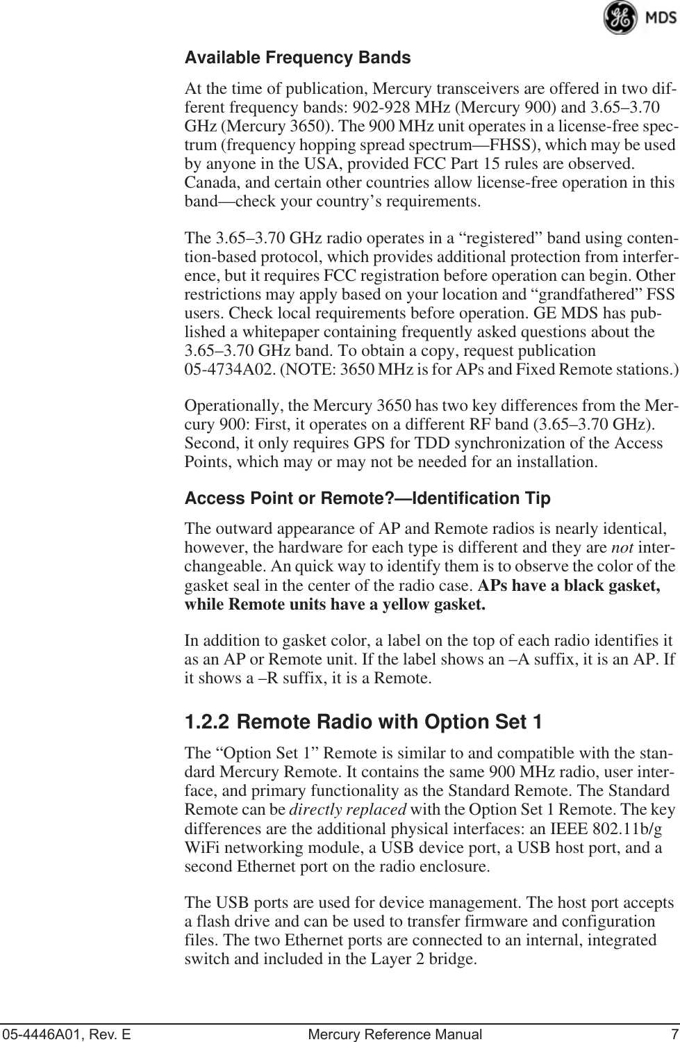 05-4446A01, Rev. E Mercury Reference Manual 7Available Frequency BandsAt the time of publication, Mercury transceivers are offered in two dif-ferent frequency bands: 902-928 MHz (Mercury 900) and 3.65–3.70 GHz (Mercury 3650). The 900 MHz unit operates in a license-free spec-trum (frequency hopping spread spectrum—FHSS), which may be used by anyone in the USA, provided FCC Part 15 rules are observed. Canada, and certain other countries allow license-free operation in this band—check your country’s requirements.The 3.65–3.70 GHz radio operates in a “registered” band using conten-tion-based protocol, which provides additional protection from interfer-ence, but it requires FCC registration before operation can begin. Other restrictions may apply based on your location and “grandfathered” FSS users. Check local requirements before operation. GE MDS has pub-lished a whitepaper containing frequently asked questions about the 3.65–3.70 GHz band. To obtain a copy, request publication 05-4734A02. (NOTE: 3650 MHz is for APs and Fixed Remote stations.)Operationally, the Mercury 3650 has two key differences from the Mer-cury 900: First, it operates on a different RF band (3.65–3.70 GHz). Second, it only requires GPS for TDD synchronization of the Access Points, which may or may not be needed for an installation.Access Point or Remote?—Identification TipThe outward appearance of AP and Remote radios is nearly identical, however, the hardware for each type is different and they are not inter-changeable. An quick way to identify them is to observe the color of the gasket seal in the center of the radio case. APs have a black gasket, while Remote units have a yellow gasket.In addition to gasket color, a label on the top of each radio identifies it as an AP or Remote unit. If the label shows an –A suffix, it is an AP. If it shows a –R suffix, it is a Remote.1.2.2 Remote Radio with Option Set 1The “Option Set 1” Remote is similar to and compatible with the stan-dard Mercury Remote. It contains the same 900 MHz radio, user inter-face, and primary functionality as the Standard Remote. The Standard Remote can be directly replaced with the Option Set 1 Remote. The key differences are the additional physical interfaces: an IEEE 802.11b/g WiFi networking module, a USB device port, a USB host port, and a second Ethernet port on the radio enclosure.The USB ports are used for device management. The host port accepts a flash drive and can be used to transfer firmware and configuration files. The two Ethernet ports are connected to an internal, integrated switch and included in the Layer 2 bridge.