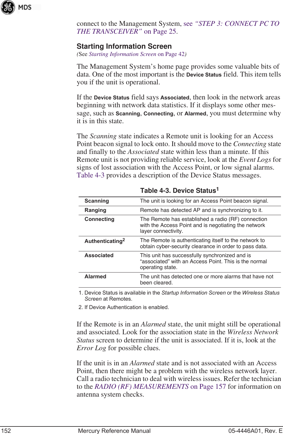 152 Mercury Reference Manual 05-4446A01, Rev. Econnect to the Management System, see “STEP 3: CONNECT PC TO THE TRANSCEIVER” on Page 25.Starting Information Screen(See Starting Information Screen on Page 42)The Management System’s home page provides some valuable bits of data. One of the most important is the Device Status field. This item tells you if the unit is operational.If the Device Status field says Associated, then look in the network areas beginning with network data statistics. If it displays some other mes-sage, such as Scanning, Connecting, or Alarmed, you must determine why it is in this state.The Scanning state indicates a Remote unit is looking for an Access Point beacon signal to lock onto. It should move to the Connecting state and finally to the Associated state within less than a minute. If this Remote unit is not providing reliable service, look at the Event Logs for signs of lost association with the Access Point, or low signal alarms. Table 4-3 provides a description of the Device Status messages.If the Remote is in an Alarmed state, the unit might still be operational and associated. Look for the association state in the Wireless Network Status screen to determine if the unit is associated. If it is, look at the Error Log for possible clues.If the unit is in an Alarmed state and is not associated with an Access Point, then there might be a problem with the wireless network layer. Call a radio technician to deal with wireless issues. Refer the technician to the RADIO (RF) MEASUREMENTS on Page 157 for information on antenna system checks.Table 4-3. Device Status1 1. Device Status is available in the Startup Information Screen or the Wireless Status Screen at Remotes.Scanning The unit is looking for an Access Point beacon signal.Ranging Remote has detected AP and is synchronizing to it.Connecting The Remote has established a radio (RF) connection with the Access Point and is negotiating the network layer connectivity.Authenticating22. If Device Authentication is enabled.The Remote is authenticating itself to the network to obtain cyber-security clearance in order to pass data.Associated This unit has successfully synchronized and is “associated” with an Access Point. This is the normal operating state.Alarmed The unit has detected one or more alarms that have not been cleared.