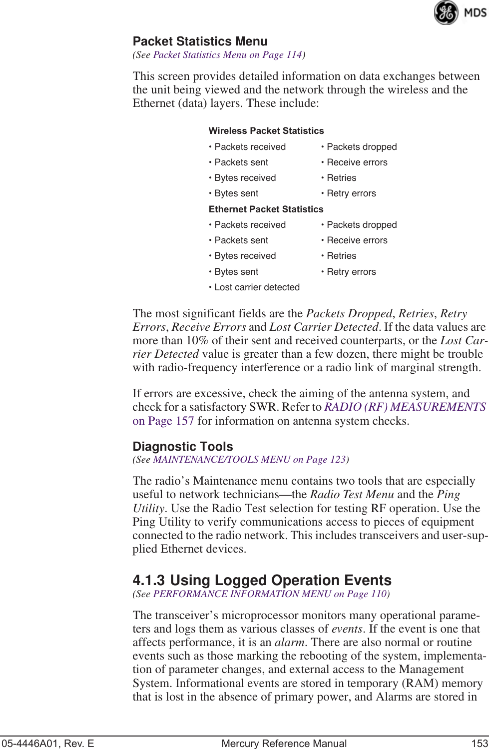 05-4446A01, Rev. E Mercury Reference Manual 153Packet Statistics Menu (See Packet Statistics Menu on Page 114)This screen provides detailed information on data exchanges between the unit being viewed and the network through the wireless and the Ethernet (data) layers. These include:The most significant fields are the Packets Dropped, Retries, Retry Errors, Receive Errors and Lost Carrier Detected. If the data values are more than 10% of their sent and received counterparts, or the Lost Car-rier Detected value is greater than a few dozen, there might be trouble with radio-frequency interference or a radio link of marginal strength. If errors are excessive, check the aiming of the antenna system, and check for a satisfactory SWR. Refer to RADIO (RF) MEASUREMENTS on Page 157 for information on antenna system checks.Diagnostic Tools(See MAINTENANCE/TOOLS MENU on Page 123)The radio’s Maintenance menu contains two tools that are especially useful to network technicians—the Radio Test Menu and the Ping Utility. Use the Radio Test selection for testing RF operation. Use the Ping Utility to verify communications access to pieces of equipment connected to the radio network. This includes transceivers and user-sup-plied Ethernet devices.4.1.3 Using Logged Operation Events(See PERFORMANCE INFORMATION MENU on Page 110)The transceiver’s microprocessor monitors many operational parame-ters and logs them as various classes of events. If the event is one that affects performance, it is an alarm. There are also normal or routine events such as those marking the rebooting of the system, implementa-tion of parameter changes, and external access to the Management System. Informational events are stored in temporary (RAM) memory that is lost in the absence of primary power, and Alarms are stored in Wireless Packet Statistics• Packets received • Packets dropped• Packets sent • Receive errors • Bytes received • Retries• Bytes sent • Retry errorsEthernet Packet Statistics• Packets received • Packets dropped• Packets sent • Receive errors• Bytes received • Retries• Bytes sent • Retry errors• Lost carrier detected