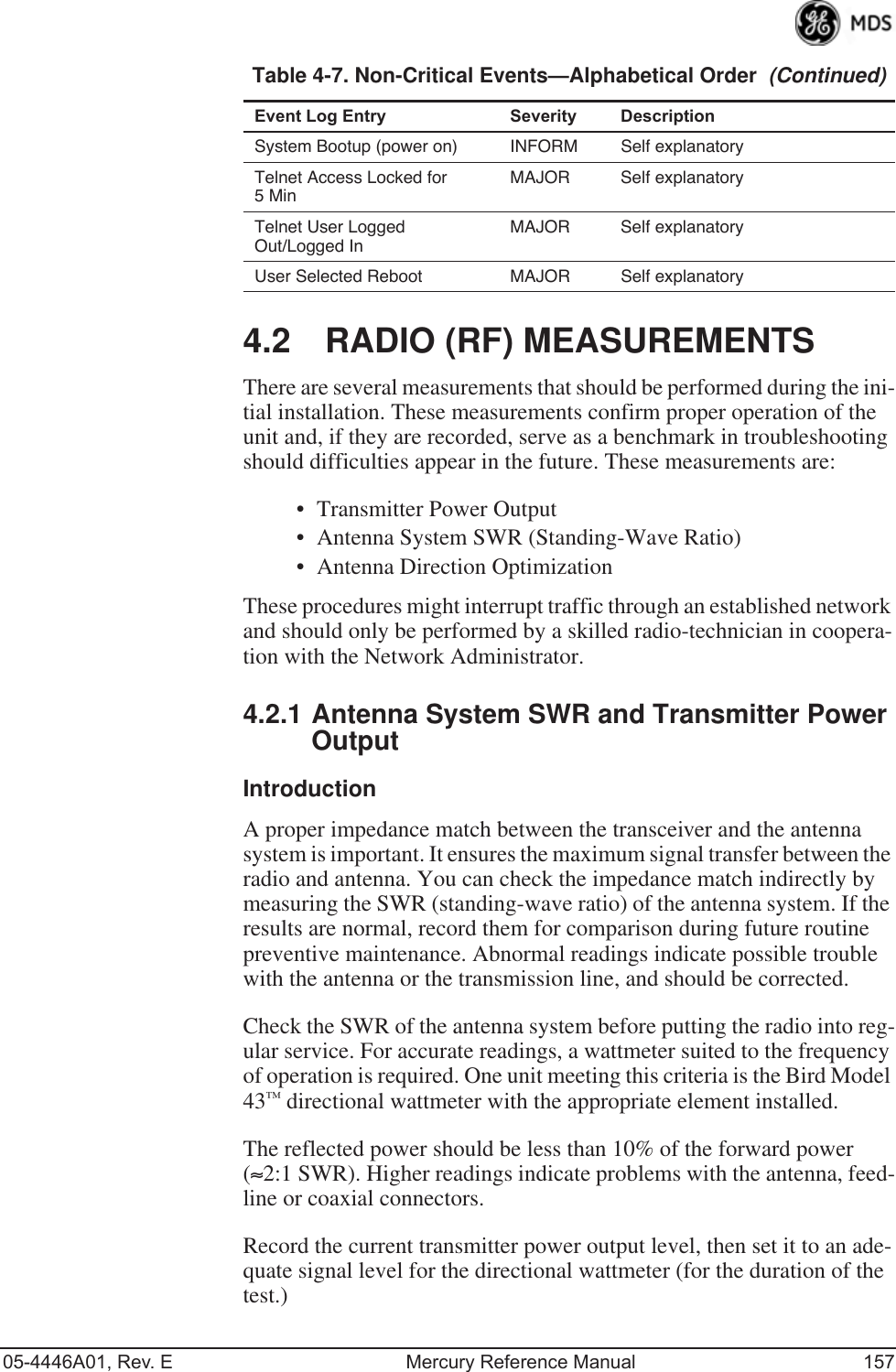 05-4446A01, Rev. E Mercury Reference Manual 1574.2 RADIO (RF) MEASUREMENTSThere are several measurements that should be performed during the ini-tial installation. These measurements confirm proper operation of the unit and, if they are recorded, serve as a benchmark in troubleshooting should difficulties appear in the future. These measurements are:• Transmitter Power Output• Antenna System SWR (Standing-Wave Ratio)• Antenna Direction OptimizationThese procedures might interrupt traffic through an established network and should only be performed by a skilled radio-technician in coopera-tion with the Network Administrator.4.2.1 Antenna System SWR and Transmitter Power OutputIntroductionA proper impedance match between the transceiver and the antenna system is important. It ensures the maximum signal transfer between the radio and antenna. You can check the impedance match indirectly by measuring the SWR (standing-wave ratio) of the antenna system. If the results are normal, record them for comparison during future routine preventive maintenance. Abnormal readings indicate possible trouble with the antenna or the transmission line, and should be corrected.Check the SWR of the antenna system before putting the radio into reg-ular service. For accurate readings, a wattmeter suited to the frequency of operation is required. One unit meeting this criteria is the Bird Model 43™ directional wattmeter with the appropriate element installed.The reflected power should be less than 10% of the forward power (≈2:1 SWR). Higher readings indicate problems with the antenna, feed-line or coaxial connectors.Record the current transmitter power output level, then set it to an ade-quate signal level for the directional wattmeter (for the duration of the test.)System Bootup (power on) INFORM Self explanatoryTelnet Access Locked for 5 MinMAJOR Self explanatoryTelnet User Logged Out/Logged InMAJOR Self explanatoryUser Selected Reboot MAJOR Self explanatoryTable 4-7. Non-Critical Events—Alphabetical Order  (Continued)Event Log Entry Severity Description