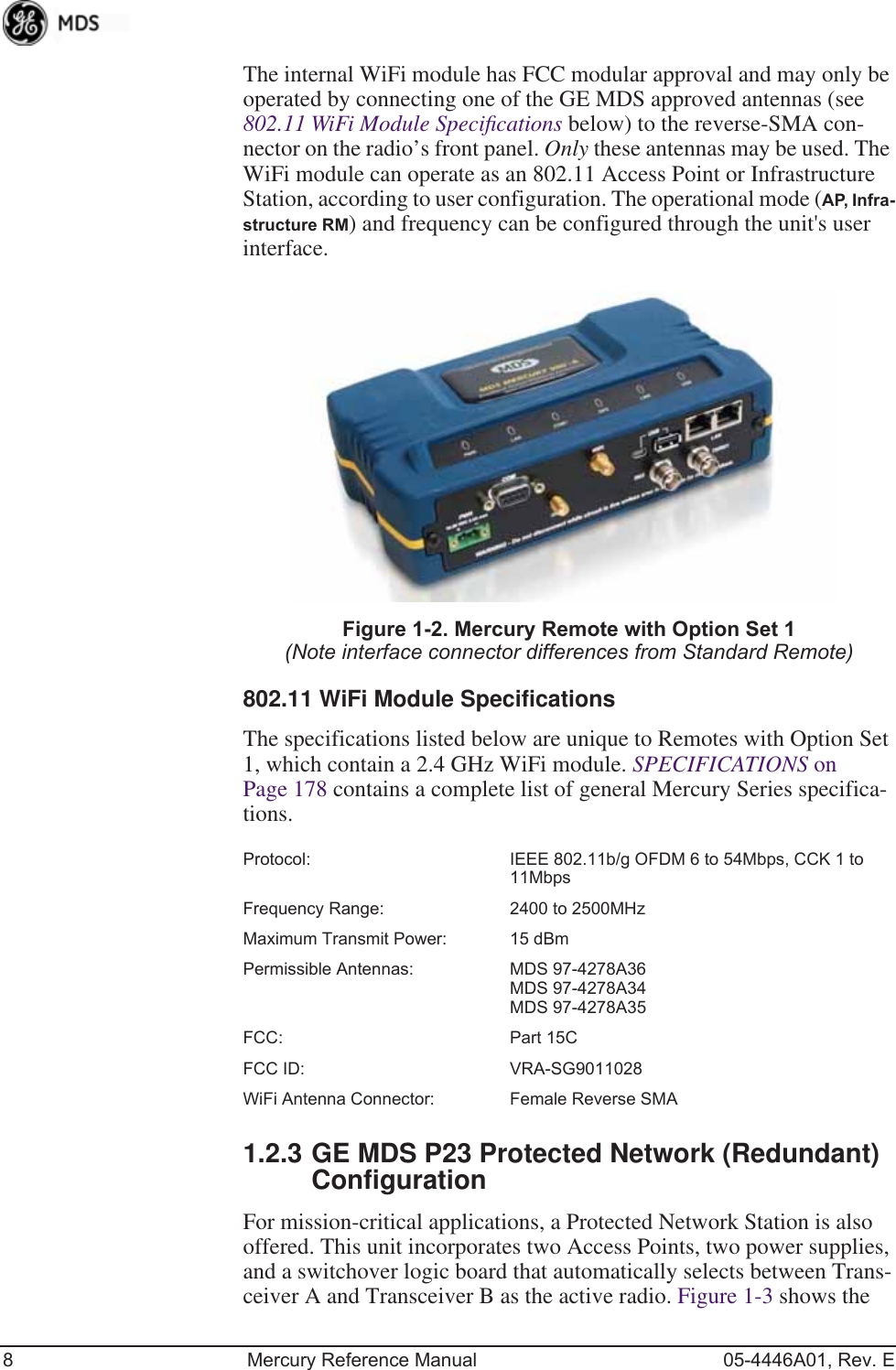 8 Mercury Reference Manual 05-4446A01, Rev. EThe internal WiFi module has FCC modular approval and may only be operated by connecting one of the GE MDS approved antennas (see 802.11 WiFi Module Speciﬁcations below) to the reverse-SMA con-nector on the radio’s front panel. Only these antennas may be used. The WiFi module can operate as an 802.11 Access Point or Infrastructure Station, according to user configuration. The operational mode (AP, Infra-structure RM) and frequency can be configured through the unit&apos;s user interface.Invisible place holderFigure 1-2. Mercury Remote with Option Set 1 (Note interface connector differences from Standard Remote)802.11 WiFi Module SpecificationsThe specifications listed below are unique to Remotes with Option Set 1, which contain a 2.4 GHz WiFi module. SPECIFICATIONS on Page 178 contains a complete list of general Mercury Series specifica-tions.Protocol: IEEE 802.11b/g OFDM 6 to 54Mbps, CCK 1 to 11MbpsFrequency Range: 2400 to 2500MHzMaximum Transmit Power: 15 dBmPermissible Antennas: MDS 97-4278A36MDS 97-4278A34MDS 97-4278A35FCC: Part 15CFCC ID: VRA-SG9011028WiFi Antenna Connector:  Female Reverse SMA1.2.3 GE MDS P23 Protected Network (Redundant) ConfigurationFor mission-critical applications, a Protected Network Station is also offered. This unit incorporates two Access Points, two power supplies, and a switchover logic board that automatically selects between Trans-ceiver A and Transceiver B as the active radio. Figure 1-3 shows the 