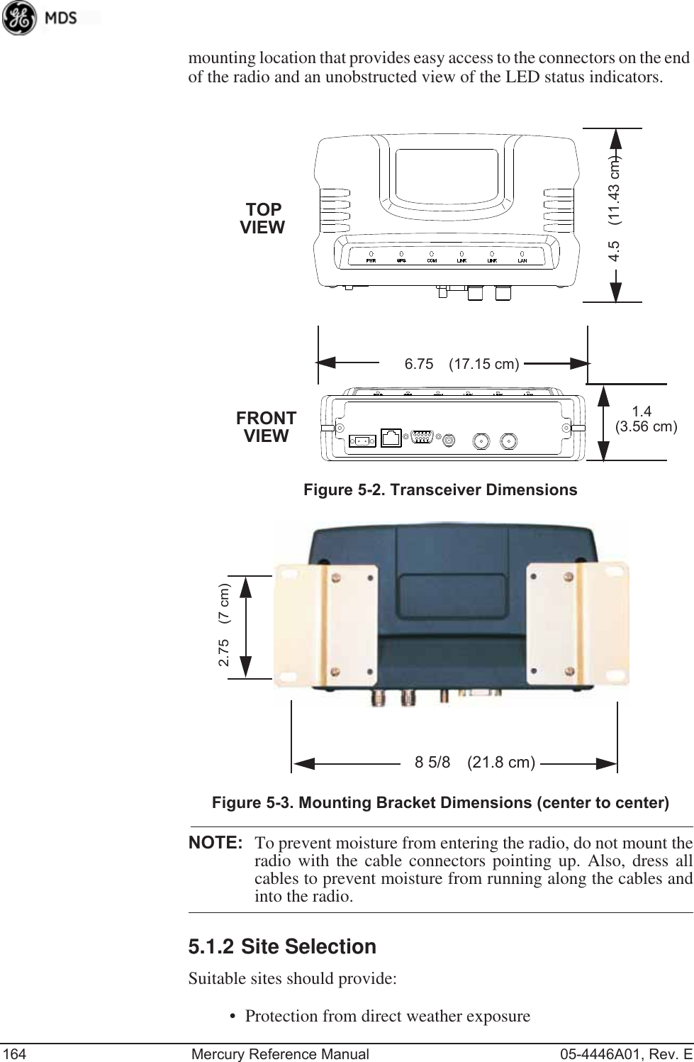 164 Mercury Reference Manual 05-4446A01, Rev. Emounting location that provides easy access to the connectors on the end of the radio and an unobstructed view of the LED status indicators.Figure 5-2. Transceiver DimensionsInvisible place holderInvisible place holderFigure 5-3. Mounting Bracket Dimensions (center to center)NOTE: To prevent moisture from entering the radio, do not mount theradio with the cable connectors pointing up. Also, dress allcables to prevent moisture from running along the cables andinto the radio.5.1.2 Site SelectionSuitable sites should provide:• Protection from direct weather exposure1.4 6.75 (17.15 cm)4.5 (11.43 cm)TOPFRONT (3.56 cm)VIEWVIEW2.75 (7 cm)8 5/8 (21.8 cm)