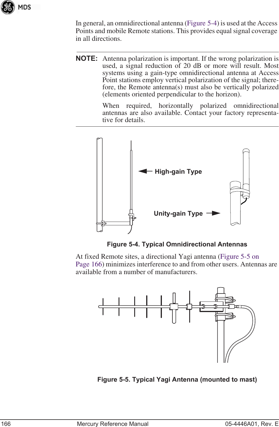 166 Mercury Reference Manual 05-4446A01, Rev. EIn general, an omnidirectional antenna (Figure 5-4) is used at the Access Points and mobile Remote stations. This provides equal signal coverage in all directions.NOTE: Antenna polarization is important. If the wrong polarization isused, a signal reduction of 20 dB or more will result. Mostsystems using a gain-type omnidirectional antenna at AccessPoint stations employ vertical polarization of the signal; there-fore, the Remote antenna(s) must also be vertically polarized(elements oriented perpendicular to the horizon).When required, horizontally polarized omnidirectionalantennas are also available. Contact your factory representa-tive for details.Invisible place holderFigure 5-4. Typical Omnidirectional AntennasAt fixed Remote sites, a directional Yagi antenna (Figure 5-5 on Page 166) minimizes interference to and from other users. Antennas are available from a number of manufacturers.Invisible place holderFigure 5-5. Typical Yagi Antenna (mounted to mast)High-gain TypeUnity-gain Type