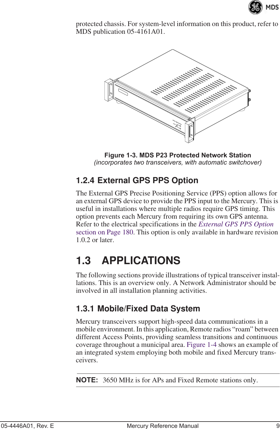 05-4446A01, Rev. E Mercury Reference Manual 9protected chassis. For system-level information on this product, refer to MDS publication 05-4161A01.Invisible place holderFigure 1-3. MDS P23 Protected Network Station(incorporates two transceivers, with automatic switchover)1.2.4 External GPS PPS OptionThe External GPS Precise Positioning Service (PPS) option allows for an external GPS device to provide the PPS input to the Mercury. This is useful in installations where multiple radios require GPS timing. This option prevents each Mercury from requiring its own GPS antenna. Refer to the electrical specifications in the External GPS PPS Option  section on Page 180. This option is only available in hardware revision 1.0.2 or later.1.3 APPLICATIONSThe following sections provide illustrations of typical transceiver instal-lations. This is an overview only. A Network Administrator should be involved in all installation planning activities.1.3.1 Mobile/Fixed Data SystemMercury transceivers support high-speed data communications in a mobile environment. In this application, Remote radios “roam” between different Access Points, providing seamless transitions and continuous coverage throughout a municipal area. Figure 1-4 shows an example of an integrated system employing both mobile and fixed Mercury trans-ceivers.NOTE: 3650 MHz is for APs and Fixed Remote stations only.