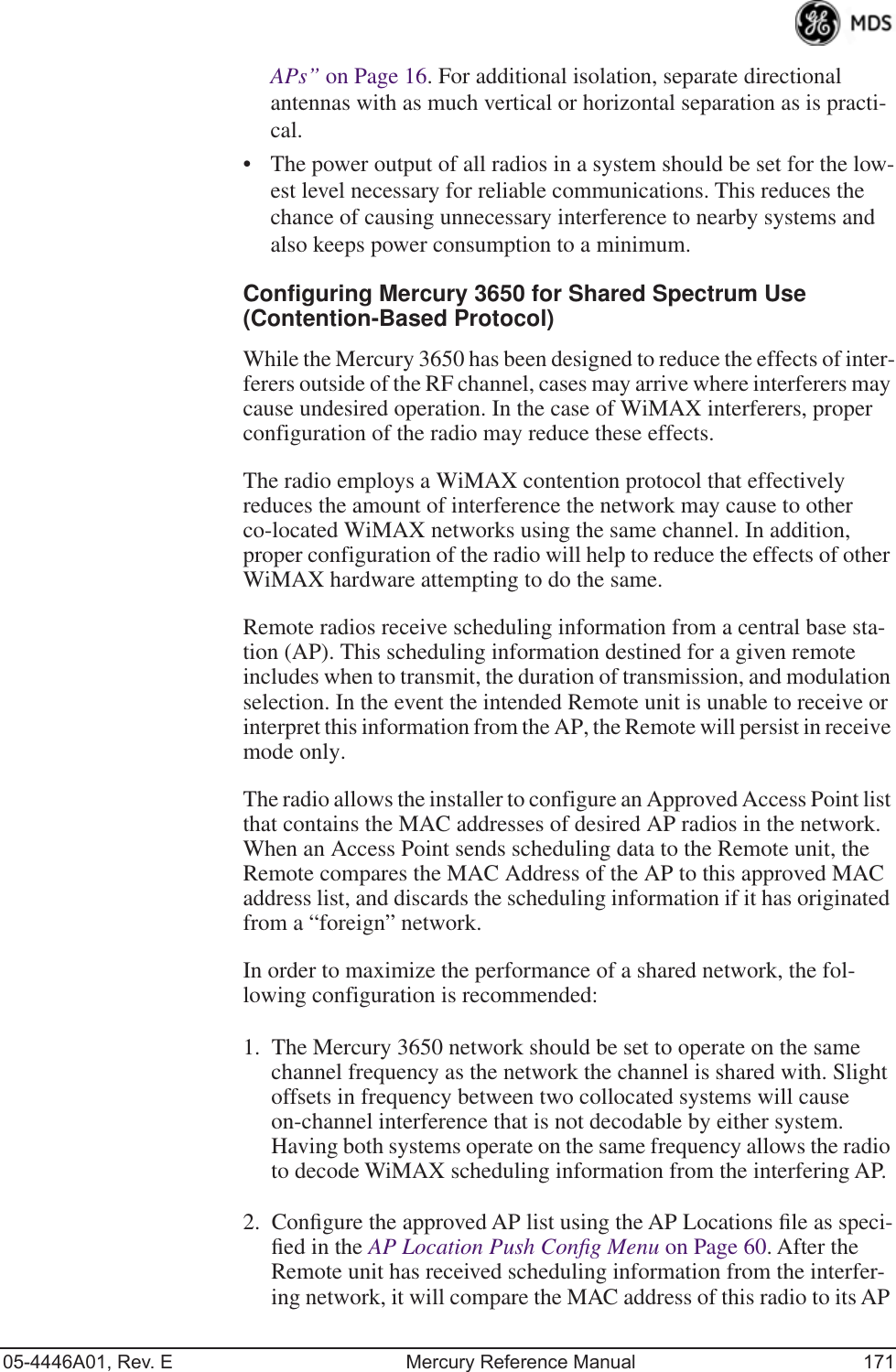 05-4446A01, Rev. E Mercury Reference Manual 171APs” on Page 16. For additional isolation, separate directional antennas with as much vertical or horizontal separation as is practi-cal. • The power output of all radios in a system should be set for the low-est level necessary for reliable communications. This reduces the chance of causing unnecessary interference to nearby systems and also keeps power consumption to a minimum.Configuring Mercury 3650 for Shared Spectrum Use(Contention-Based Protocol)While the Mercury 3650 has been designed to reduce the effects of inter-ferers outside of the RF channel, cases may arrive where interferers may cause undesired operation. In the case of WiMAX interferers, proper configuration of the radio may reduce these effects.The radio employs a WiMAX contention protocol that effectively reduces the amount of interference the network may cause to other co-located WiMAX networks using the same channel. In addition, proper configuration of the radio will help to reduce the effects of other WiMAX hardware attempting to do the same.Remote radios receive scheduling information from a central base sta-tion (AP). This scheduling information destined for a given remote includes when to transmit, the duration of transmission, and modulation selection. In the event the intended Remote unit is unable to receive or interpret this information from the AP, the Remote will persist in receive mode only.The radio allows the installer to configure an Approved Access Point list that contains the MAC addresses of desired AP radios in the network. When an Access Point sends scheduling data to the Remote unit, the Remote compares the MAC Address of the AP to this approved MAC address list, and discards the scheduling information if it has originated from a “foreign” network.In order to maximize the performance of a shared network, the fol-lowing configuration is recommended:1. The Mercury 3650 network should be set to operate on the same channel frequency as the network the channel is shared with. Slight offsets in frequency between two collocated systems will cause on-channel interference that is not decodable by either system. Having both systems operate on the same frequency allows the radio to decode WiMAX scheduling information from the interfering AP.2. Conﬁgure the approved AP list using the AP Locations ﬁle as speci-ﬁed in the AP Location Push Conﬁg Menu on Page 60. After the Remote unit has received scheduling information from the interfer-ing network, it will compare the MAC address of this radio to its AP 