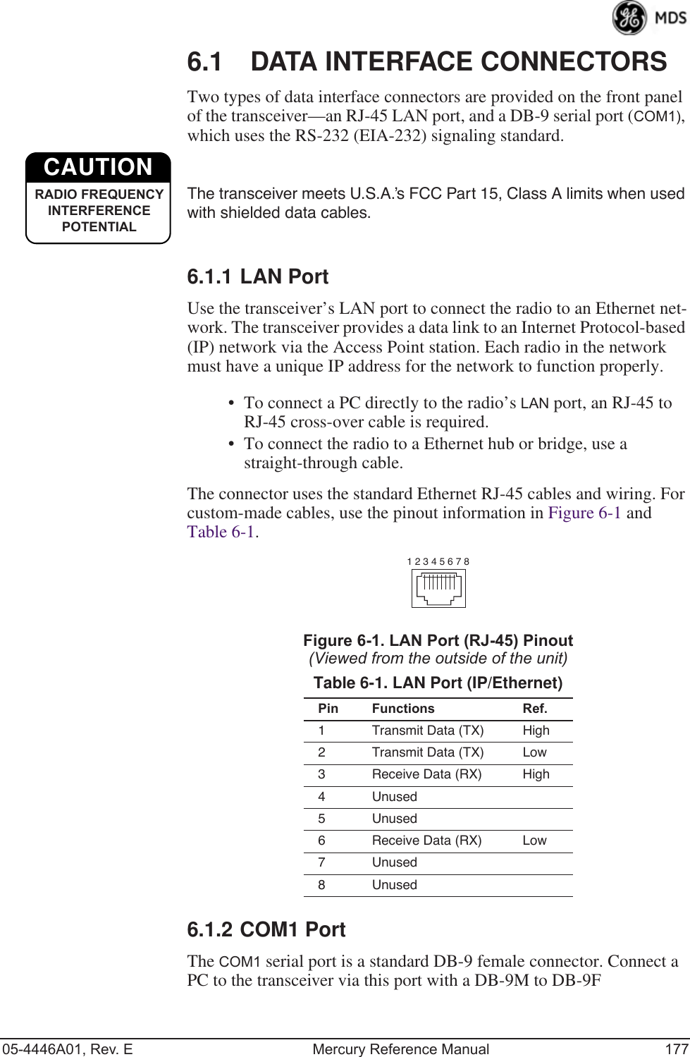 05-4446A01, Rev. E Mercury Reference Manual 1776.1 DATA INTERFACE CONNECTORSTwo types of data interface connectors are provided on the front panel of the transceiver—an RJ-45 LAN port, and a DB-9 serial port (COM1), which uses the RS-232 (EIA-232) signaling standard. The transceiver meets U.S.A.’s FCC Part 15, Class A limits when used with shielded data cables.6.1.1 LAN PortUse the transceiver’s LAN port to connect the radio to an Ethernet net-work. The transceiver provides a data link to an Internet Protocol-based (IP) network via the Access Point station. Each radio in the network must have a unique IP address for the network to function properly.• To connect a PC directly to the radio’s LAN port, an RJ-45 to RJ-45 cross-over cable is required. • To connect the radio to a Ethernet hub or bridge, use a straight-through cable.The connector uses the standard Ethernet RJ-45 cables and wiring. For custom-made cables, use the pinout information in Figure 6-1 and Table 6-1.Figure 6-1. LAN Port (RJ-45) Pinout(Viewed from the outside of the unit) 6.1.2 COM1 PortThe COM1 serial port is a standard DB-9 female connector. Connect a PC to the transceiver via this port with a DB-9M to DB-9F Table 6-1. LAN Port (IP/Ethernet)Pin Functions Ref.1 Transmit Data (TX) High2 Transmit Data (TX) Low3 Receive Data (RX) High4 Unused5 Unused6 Receive Data (RX) Low7 Unused8 UnusedCAUTIONRADIO FREQUENCYINTERFERENCE POTENTIAL1 2 3 4 5 6 7 8