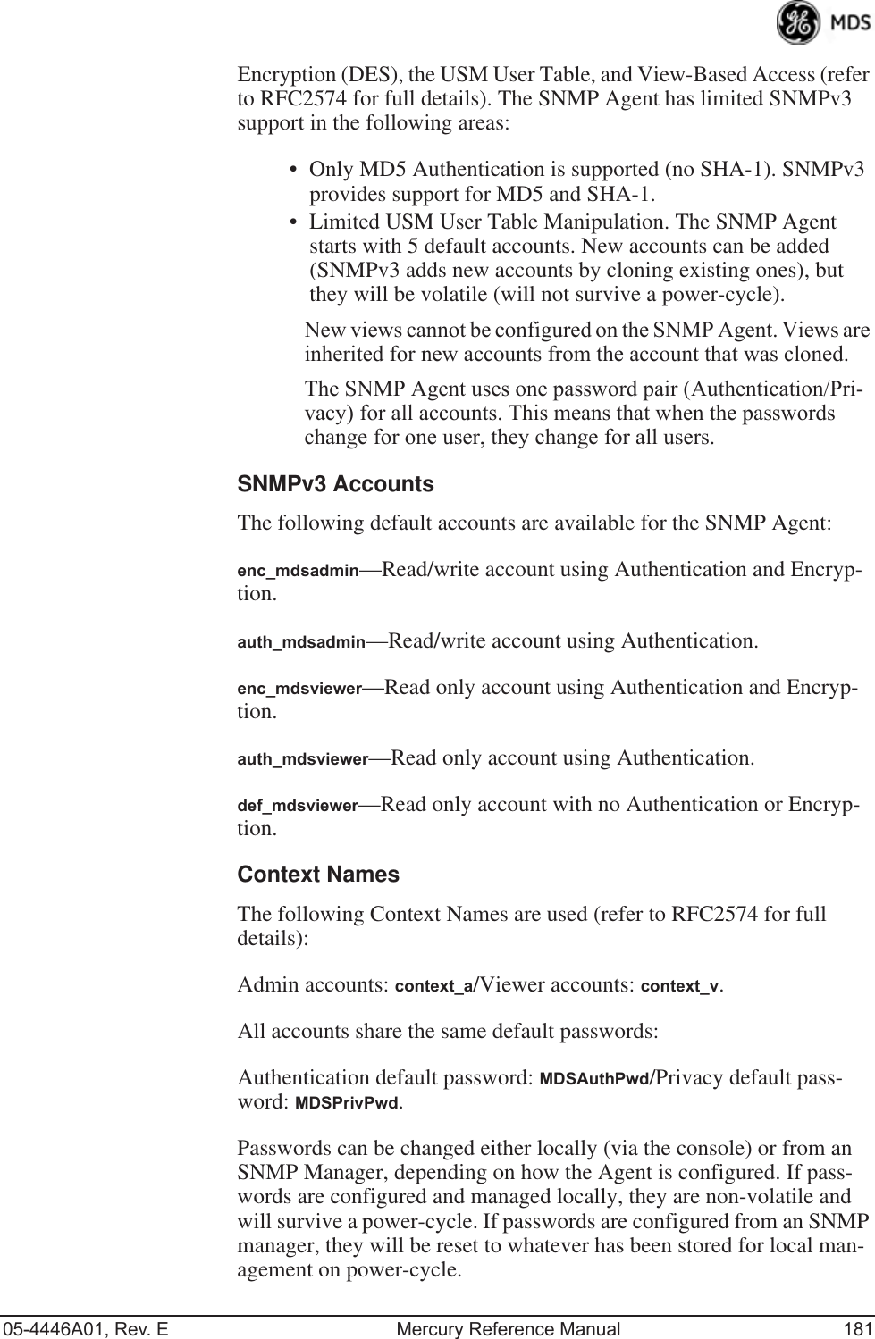 05-4446A01, Rev. E Mercury Reference Manual 181Encryption (DES), the USM User Table, and View-Based Access (refer to RFC2574 for full details). The SNMP Agent has limited SNMPv3 support in the following areas:• Only MD5 Authentication is supported (no SHA-1). SNMPv3 provides support for MD5 and SHA-1.• Limited USM User Table Manipulation. The SNMP Agent starts with 5 default accounts. New accounts can be added (SNMPv3 adds new accounts by cloning existing ones), but they will be volatile (will not survive a power-cycle). New views cannot be configured on the SNMP Agent. Views are inherited for new accounts from the account that was cloned.The SNMP Agent uses one password pair (Authentication/Pri-vacy) for all accounts. This means that when the passwords change for one user, they change for all users.SNMPv3 AccountsThe following default accounts are available for the SNMP Agent:enc_mdsadmin—Read/write account using Authentication and Encryp-tion.auth_mdsadmin—Read/write account using Authentication.enc_mdsviewer—Read only account using Authentication and Encryp-tion.auth_mdsviewer—Read only account using Authentication.def_mdsviewer—Read only account with no Authentication or Encryp-tion.Context NamesThe following Context Names are used (refer to RFC2574 for full details):Admin accounts: context_a/Viewer accounts: context_v.All accounts share the same default passwords:Authentication default password: MDSAuthPwd/Privacy default pass-word: MDSPrivPwd.Passwords can be changed either locally (via the console) or from an SNMP Manager, depending on how the Agent is configured. If pass-words are configured and managed locally, they are non-volatile and will survive a power-cycle. If passwords are configured from an SNMP manager, they will be reset to whatever has been stored for local man-agement on power-cycle.