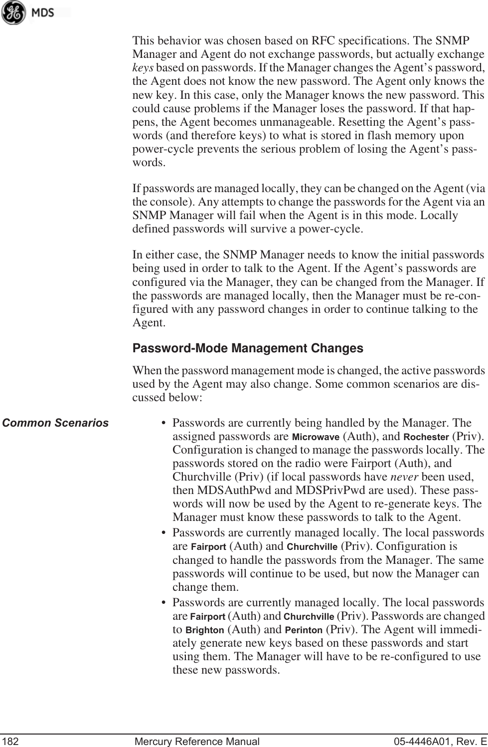 182 Mercury Reference Manual 05-4446A01, Rev. EThis behavior was chosen based on RFC specifications. The SNMP Manager and Agent do not exchange passwords, but actually exchange keys based on passwords. If the Manager changes the Agent’s password, the Agent does not know the new password. The Agent only knows the new key. In this case, only the Manager knows the new password. This could cause problems if the Manager loses the password. If that hap-pens, the Agent becomes unmanageable. Resetting the Agent’s pass-words (and therefore keys) to what is stored in flash memory upon power-cycle prevents the serious problem of losing the Agent’s pass-words.If passwords are managed locally, they can be changed on the Agent (via the console). Any attempts to change the passwords for the Agent via an SNMP Manager will fail when the Agent is in this mode. Locally defined passwords will survive a power-cycle.In either case, the SNMP Manager needs to know the initial passwords being used in order to talk to the Agent. If the Agent’s passwords are configured via the Manager, they can be changed from the Manager. If the passwords are managed locally, then the Manager must be re-con-figured with any password changes in order to continue talking to the Agent.Password-Mode Management ChangesWhen the password management mode is changed, the active passwords used by the Agent may also change. Some common scenarios are dis-cussed below:Common Scenarios • Passwords are currently being handled by the Manager. The assigned passwords are Microwave (Auth), and Rochester (Priv). Configuration is changed to manage the passwords locally. The passwords stored on the radio were Fairport (Auth), and Churchville (Priv) (if local passwords have never been used, then MDSAuthPwd and MDSPrivPwd are used). These pass-words will now be used by the Agent to re-generate keys. The Manager must know these passwords to talk to the Agent.• Passwords are currently managed locally. The local passwords are Fairport (Auth) and Churchville (Priv). Configuration is changed to handle the passwords from the Manager. The same passwords will continue to be used, but now the Manager can change them.• Passwords are currently managed locally. The local passwords are Fairport (Auth) and Churchville (Priv). Passwords are changed to Brighton (Auth) and Perinton (Priv). The Agent will immedi-ately generate new keys based on these passwords and start using them. The Manager will have to be re-configured to use these new passwords.