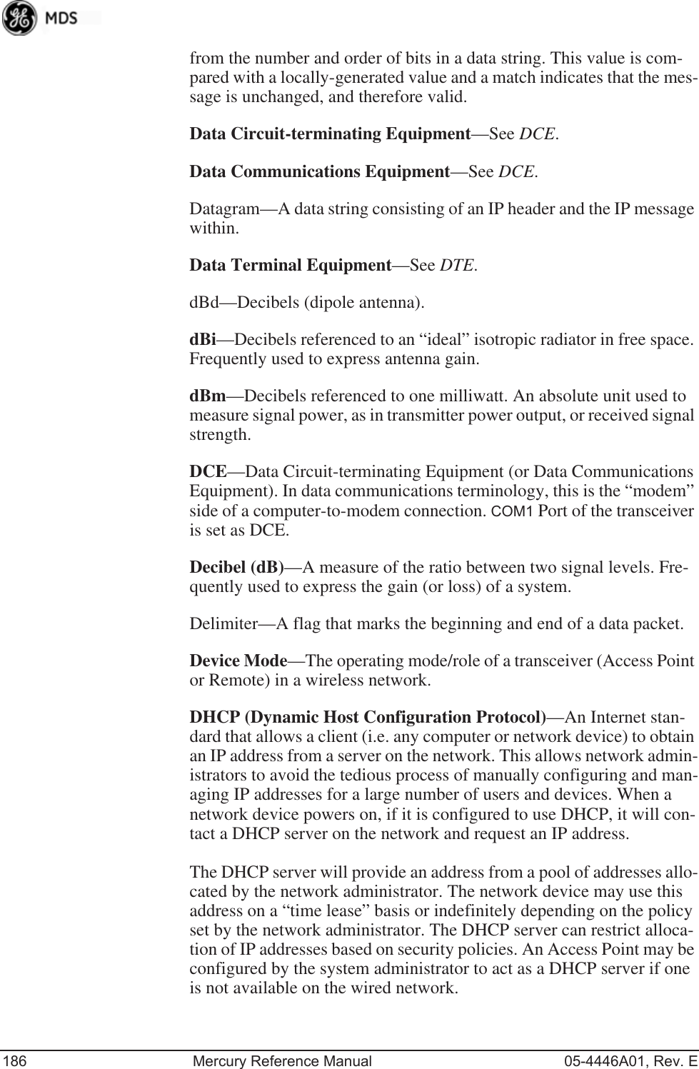 186 Mercury Reference Manual 05-4446A01, Rev. Efrom the number and order of bits in a data string. This value is com-pared with a locally-generated value and a match indicates that the mes-sage is unchanged, and therefore valid.Data Circuit-terminating Equipment—See DCE.Data Communications Equipment—See DCE.Datagram—A data string consisting of an IP header and the IP message within.Data Terminal Equipment—See DTE.dBd—Decibels (dipole antenna).dBi—Decibels referenced to an “ideal” isotropic radiator in free space. Frequently used to express antenna gain.dBm—Decibels referenced to one milliwatt. An absolute unit used to measure signal power, as in transmitter power output, or received signal strength.DCE—Data Circuit-terminating Equipment (or Data Communications Equipment). In data communications terminology, this is the “modem” side of a computer-to-modem connection. COM1 Port of the transceiver is set as DCE.Decibel (dB)—A measure of the ratio between two signal levels. Fre-quently used to express the gain (or loss) of a system.Delimiter—A flag that marks the beginning and end of a data packet.Device Mode—The operating mode/role of a transceiver (Access Point or Remote) in a wireless network.DHCP (Dynamic Host Configuration Protocol)—An Internet stan-dard that allows a client (i.e. any computer or network device) to obtain an IP address from a server on the network. This allows network admin-istrators to avoid the tedious process of manually configuring and man-aging IP addresses for a large number of users and devices. When a network device powers on, if it is configured to use DHCP, it will con-tact a DHCP server on the network and request an IP address. The DHCP server will provide an address from a pool of addresses allo-cated by the network administrator. The network device may use this address on a “time lease” basis or indefinitely depending on the policy set by the network administrator. The DHCP server can restrict alloca-tion of IP addresses based on security policies. An Access Point may be configured by the system administrator to act as a DHCP server if one is not available on the wired network.