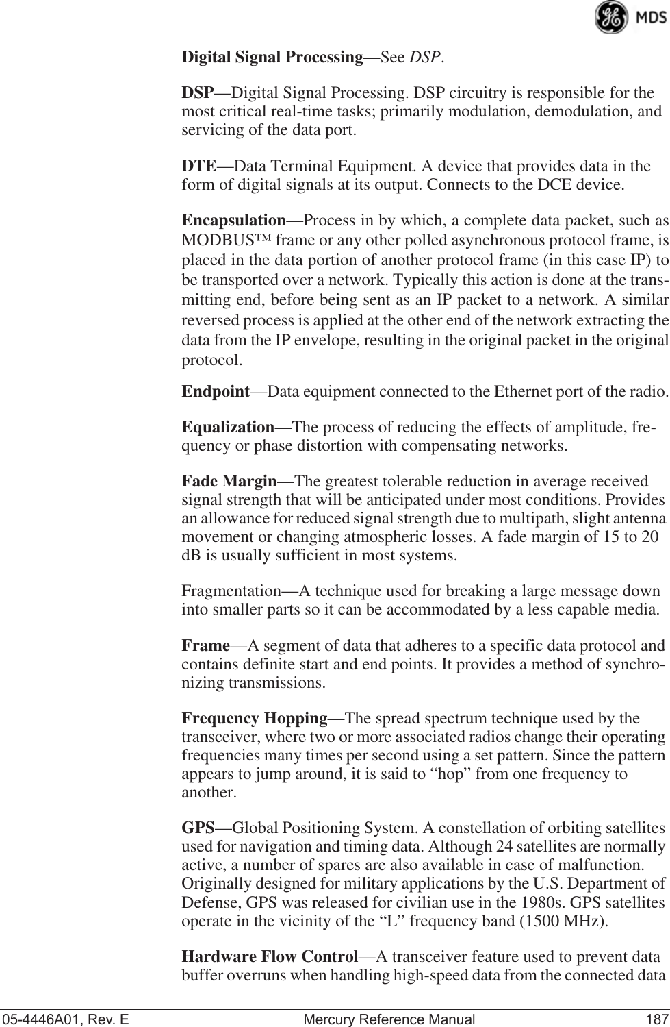 05-4446A01, Rev. E Mercury Reference Manual 187Digital Signal Processing—See DSP.DSP—Digital Signal Processing. DSP circuitry is responsible for the most critical real-time tasks; primarily modulation, demodulation, and servicing of the data port.DTE—Data Terminal Equipment. A device that provides data in the form of digital signals at its output. Connects to the DCE device.Encapsulation—Process in by which, a complete data packet, such asMODBUS™ frame or any other polled asynchronous protocol frame, isplaced in the data portion of another protocol frame (in this case IP) tobe transported over a network. Typically this action is done at the trans-mitting end, before being sent as an IP packet to a network. A similarreversed process is applied at the other end of the network extracting thedata from the IP envelope, resulting in the original packet in the originalprotocol.Endpoint—Data equipment connected to the Ethernet port of the radio.Equalization—The process of reducing the effects of amplitude, fre-quency or phase distortion with compensating networks.Fade Margin—The greatest tolerable reduction in average received signal strength that will be anticipated under most conditions. Provides an allowance for reduced signal strength due to multipath, slight antenna movement or changing atmospheric losses. A fade margin of 15 to 20 dB is usually sufficient in most systems.Fragmentation—A technique used for breaking a large message down into smaller parts so it can be accommodated by a less capable media.Frame—A segment of data that adheres to a specific data protocol and contains definite start and end points. It provides a method of synchro-nizing transmissions.Frequency Hopping—The spread spectrum technique used by the transceiver, where two or more associated radios change their operating frequencies many times per second using a set pattern. Since the pattern appears to jump around, it is said to “hop” from one frequency to another.GPS—Global Positioning System. A constellation of orbiting satellites used for navigation and timing data. Although 24 satellites are normally active, a number of spares are also available in case of malfunction. Originally designed for military applications by the U.S. Department of Defense, GPS was released for civilian use in the 1980s. GPS satellites operate in the vicinity of the “L” frequency band (1500 MHz).Hardware Flow Control—A transceiver feature used to prevent data buffer overruns when handling high-speed data from the connected data 