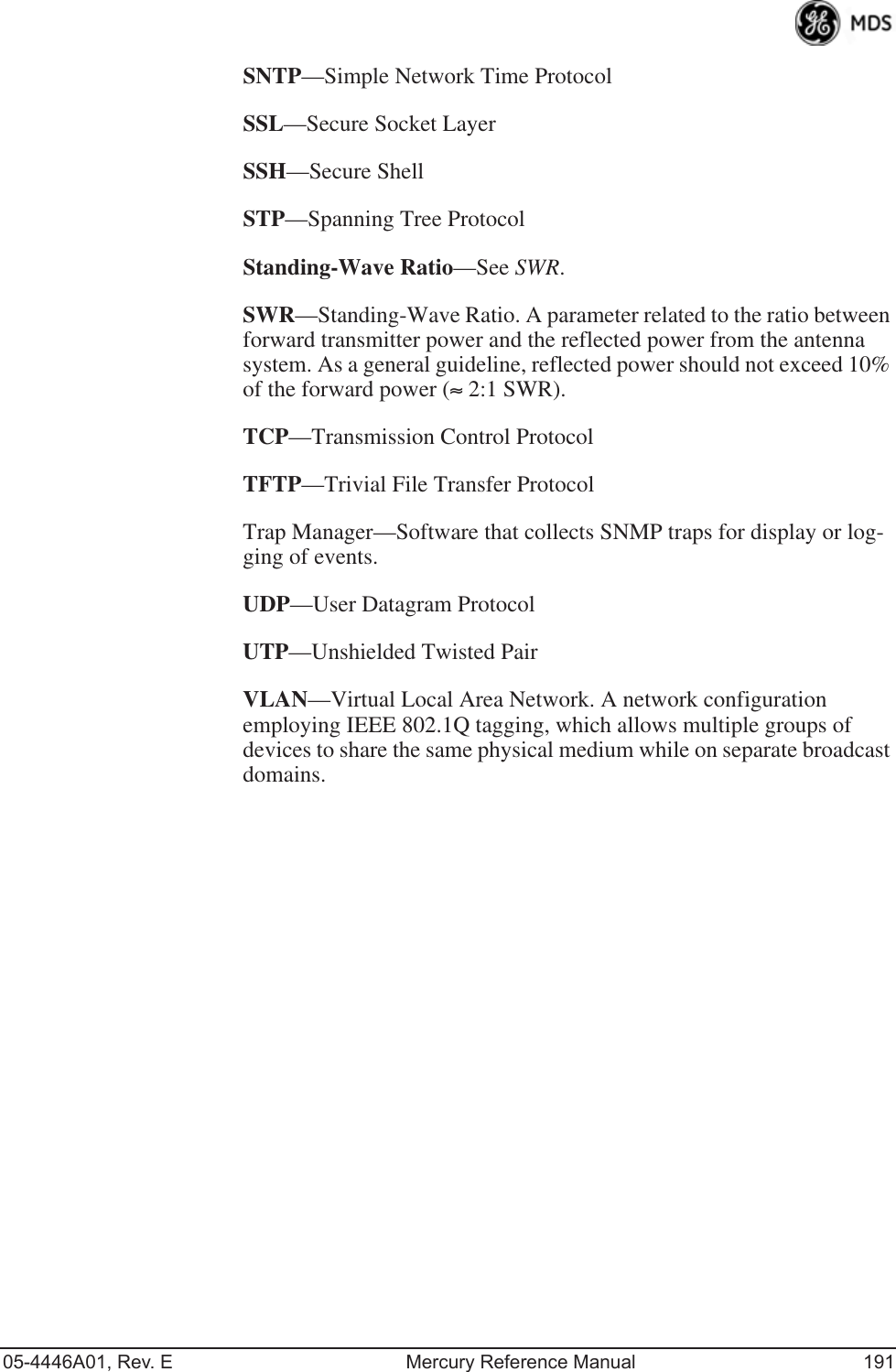 05-4446A01, Rev. E Mercury Reference Manual 191SNTP—Simple Network Time ProtocolSSL—Secure Socket LayerSSH—Secure ShellSTP—Spanning Tree ProtocolStanding-Wave Ratio—See SWR.SWR—Standing-Wave Ratio. A parameter related to the ratio between forward transmitter power and the reflected power from the antenna system. As a general guideline, reflected power should not exceed 10% of the forward power (≈ 2:1 SWR).TCP—Transmission Control ProtocolTFTP—Trivial File Transfer ProtocolTrap Manager—Software that collects SNMP traps for display or log-ging of events.UDP—User Datagram ProtocolUTP—Unshielded Twisted PairVLAN—Virtual Local Area Network. A network configuration employing IEEE 802.1Q tagging, which allows multiple groups of devices to share the same physical medium while on separate broadcast domains.