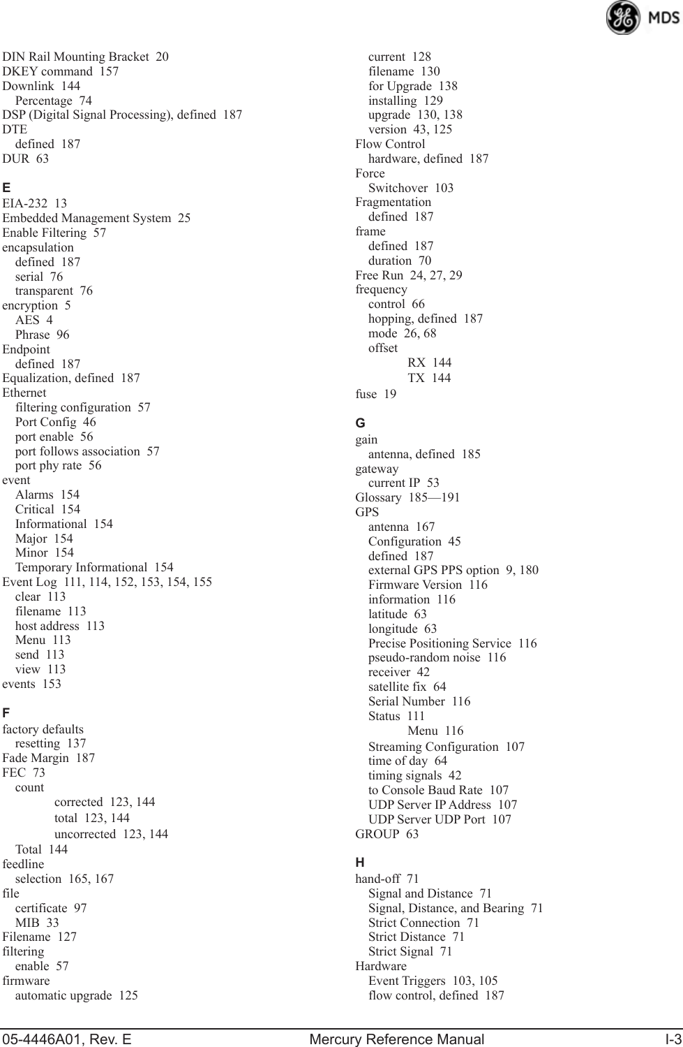 05-4446A01, Rev. E Mercury Reference Manual I-3DIN Rail Mounting Bracket 20DKEY command 157Downlink 144Percentage 74DSP (Digital Signal Processing), defined 187DTEdefined 187DUR 63EEIA-232 13Embedded Management System 25Enable Filtering 57encapsulationdefined 187serial 76transparent 76encryption 5AES 4Phrase 96Endpointdefined 187Equalization, defined 187Ethernetfiltering configuration 57Port Config 46port enable 56port follows association 57port phy rate 56eventAlarms 154Critical 154Informational 154Major 154Minor 154Temporary Informational 154Event Log 111, 114, 152, 153, 154, 155clear 113filename 113host address 113Menu 113send 113view 113events 153Ffactory defaultsresetting 137Fade Margin 187FEC 73countcorrected 123, 144total 123, 144uncorrected 123, 144Total 144feedlineselection 165, 167filecertificate 97MIB 33Filename 127filteringenable 57firmwareautomatic upgrade 125current 128filename 130for Upgrade 138installing 129upgrade 130, 138version 43, 125Flow Controlhardware, defined 187ForceSwitchover 103Fragmentationdefined 187framedefined 187duration 70Free Run 24, 27, 29frequencycontrol 66hopping, defined 187mode 26, 68offsetRX 144TX 144fuse 19Ggainantenna, defined 185gatewaycurrent IP 53Glossary 185—191GPSantenna 167Configuration 45defined 187external GPS PPS option 9, 180Firmware Version 116information 116latitude 63longitude 63Precise Positioning Service 116pseudo-random noise 116receiver 42satellite fix 64Serial Number 116Status 111Menu 116Streaming Configuration 107time of day 64timing signals 42to Console Baud Rate 107UDP Server IP Address 107UDP Server UDP Port 107GROUP 63Hhand-off 71Signal and Distance 71Signal, Distance, and Bearing 71Strict Connection 71Strict Distance 71Strict Signal 71HardwareEvent Triggers 103, 105flow control, defined 187