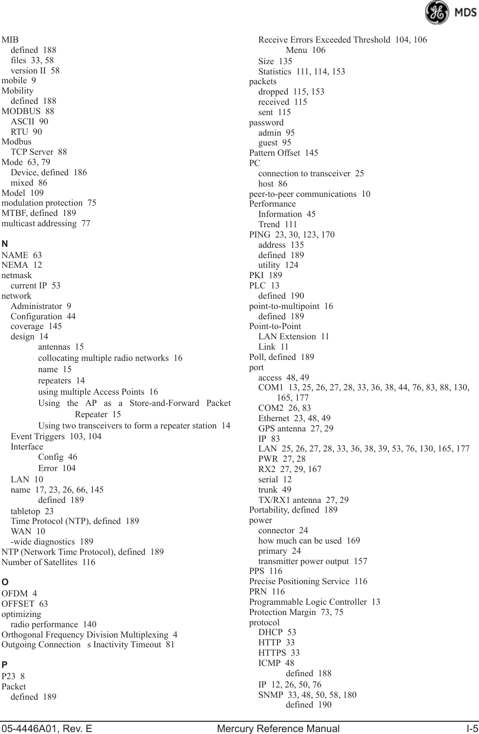 05-4446A01, Rev. E Mercury Reference Manual I-5MIBdefined 188files 33, 58version II 58mobile 9Mobilitydefined 188MODBUS 88ASCII 90RTU 90ModbusTCP Server 88Mode 63, 79Device, defined 186mixed 86Model 109modulation protection 75MTBF, defined 189multicast addressing 77NNAME 63NEMA 12netmaskcurrent IP 53networkAdministrator 9Configuration 44coverage 145design 14antennas 15collocating multiple radio networks 16name 15repeaters 14using multiple Access Points 16Using the AP as a Store-and-Forward PacketRepeater 15Using two transceivers to form a repeater station 14Event Triggers 103, 104InterfaceConfig 46Error 104LAN 10name 17, 23, 26, 66, 145defined 189tabletop 23Time Protocol (NTP), defined 189WAN 1 0-wide diagnostics 189NTP (Network Time Protocol), defined 189Number of Satellites 116OOFDM 4OFFSET 63optimizingradio performance 140Orthogonal Frequency Division Multiplexing 4Outgoing Connections Inactivity Timeout 81PP23 8Packetdefined 189Receive Errors Exceeded Threshold 104, 106Menu 106Size 135Statistics 111, 114, 153packetsdropped 115, 153received 115sent 115passwordadmin 95guest 95Pattern Offset 145PCconnection to transceiver 25host 86peer-to-peer communications 10PerformanceInformation 45Trend 111PING 23, 30, 123, 170address 135defined 189utility 124PKI 189PLC 13defined 190point-to-multipoint 16defined 189Point-to-PointLAN Extension 11Link 11Poll, defined 189portaccess 48, 49COM1 13, 25, 26, 27, 28, 33, 36, 38, 44, 76, 83, 88, 130, 165, 177COM2 26, 83Ethernet 23, 48, 49GPS antenna 27, 29IP 83LAN 25, 26, 27, 28, 33, 36, 38, 39, 53, 76, 130, 165, 177PWR 27, 28RX2 27, 29, 167serial 12trunk 49TX/RX1 antenna 27, 29Portability, defined 189powerconnector 24how much can be used 169primary 24transmitter power output 157PPS 116Precise Positioning Service 116PRN 116Programmable Logic Controller 13Protection Margin 73, 75protocolDHCP 53HTTP 33HTTPS 33ICMP 48defined 188IP 12, 26, 50, 76SNMP 33, 48, 50, 58, 180defined 190