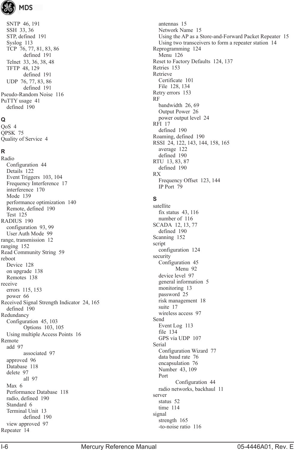 I-6 Mercury Reference Manual 05-4446A01, Rev. ESNTP 46, 191SSH 33, 36STP, defined 191Syslog 113TCP 76, 77, 81, 83, 86defined 191Telnet 33, 36, 38, 48TFTP 48, 129defined 191UDP 76, 77, 83, 86defined 191Pseudo-Random Noise 116PuTTY usage 41defined 190QQoS 4QPSK 75Quality of Service 4RRadioConfiguration 44Details 122Event Triggers 103, 104Frequency Interference 17interference 170Mode 139performance optimization 140Remote, defined 190Test 125RADIUS 190configuration 93, 99User Auth Mode 99range, transmission 12ranging 152Read Community String 59rebootDevice 128on upgrade 138Remotes 138receiveerrors 115, 153power 66Received Signal Strength Indicator 24, 165defined 190RedundancyConfiguration 45, 103Options 103, 105Using multiple Access Points 16Remoteadd 97associated 97approved 96Database 118delete 97all 97Max 6Performance Database 118radio, defined 190Standard 6Terminal Unit 13defined 190view approved 97Repeater 14antennas 15Network Name 15Using the AP as a Store-and-Forward Packet Repeater 15Using two transceivers to form a repeater station 14Reprogramming 124Menu 126Reset to Factory Defaults 124, 137Retries 153RetrieveCertificate 101File 128, 134Retry errors 153RFbandwidth 26, 69Output Power 26power output level 24RFI 17defined 190Roaming, defined 190RSSI 24, 122, 143, 144, 158, 165average 122defined 190RTU 13, 83, 87defined 190RXFrequency Offset 123, 144IP Port 79Ssatellitefix status 43, 116number of 116SCADA 12, 13, 77defined 190Scanning 152scriptconfiguration 124securityConfiguration 45Menu 92device level 97general information 5monitoring 13password 25risk management 18suite 17wireless access 97SendEvent Log 113file 134GPS via UDP 107SerialConfiguration Wizard 77data baud rate 76encapsulation 76Number 43, 109PortConfiguration 44radio networks, backhaul 11serverstatus 52time 114signalstrength 165-to-noise ratio 116