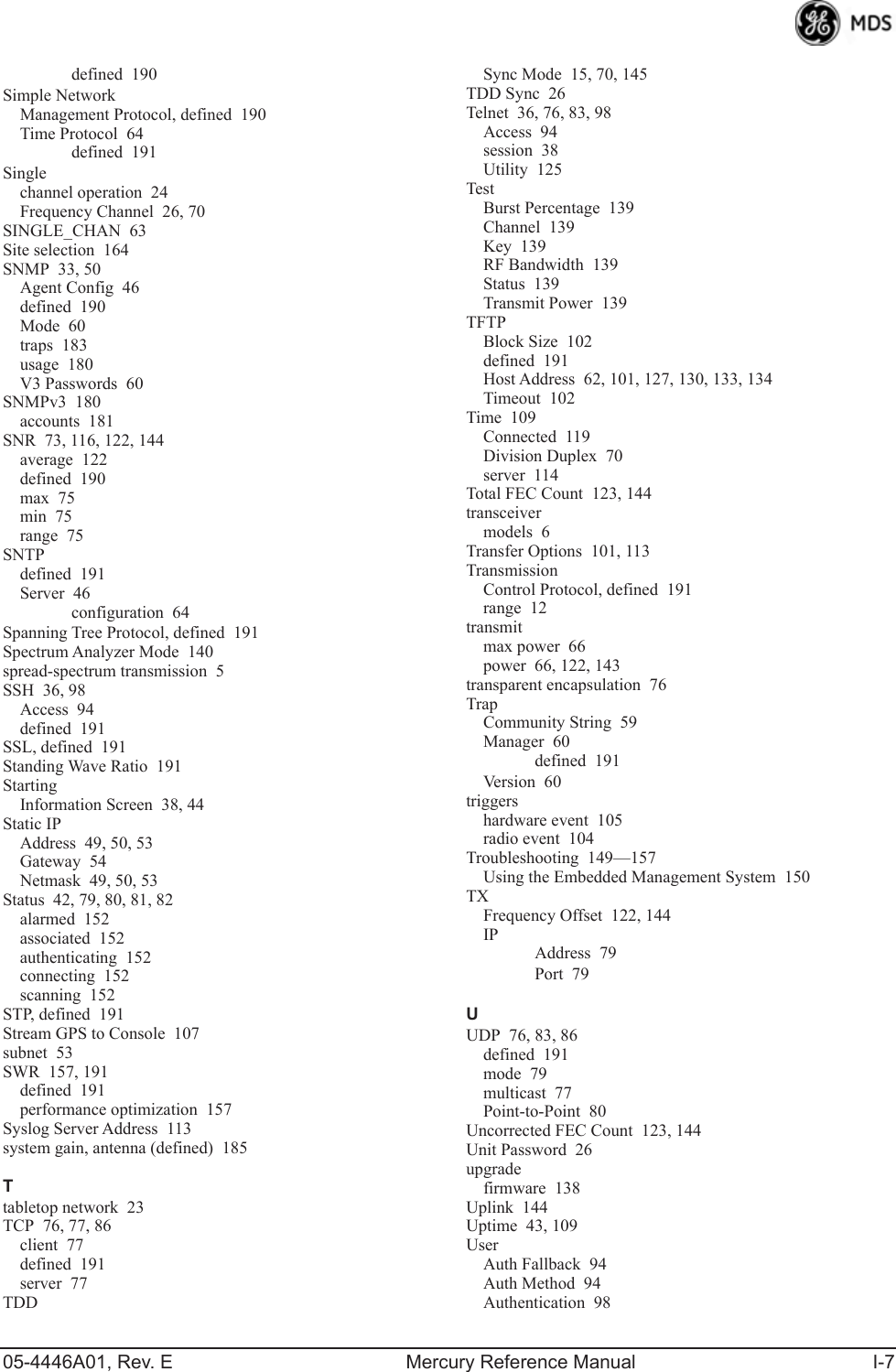 05-4446A01, Rev. E Mercury Reference Manual I-7defined 190Simple NetworkManagement Protocol, defined 190Time Protocol 64defined 191Singlechannel operation 24Frequency Channel 26, 70SINGLE_CHAN 63Site selection 164SNMP 33, 50Agent Config 46defined 190Mode 60traps 183usage 180V3 Passwords 60SNMPv3 180accounts 181SNR 73, 116, 122, 144average 122defined 190max 75min 75range 75SNTPdefined 191Server 46configuration 64Spanning Tree Protocol, defined 191Spectrum Analyzer Mode 140spread-spectrum transmission 5SSH 36, 98Access 94defined 191SSL, defined 191Standing Wave Ratio 191StartingInformation Screen 38, 44Static IPAddress 49, 50, 53Gateway 54Netmask 49, 50, 53Status 42, 79, 80, 81, 82alarmed 152associated 152authenticating 152connecting 152scanning 152STP, defined 191Stream GPS to Console 107subnet 53SWR 157, 191defined 191performance optimization 157Syslog Server Address 113system gain, antenna (defined) 185Ttabletop network 23TCP 76, 77, 86client 77defined 191server 77TDDSync Mode 15, 70, 145TDD Sync 26Telnet 36, 76, 83, 98Access 94session 38Utility 125TestBurst Percentage 139Channel 139Key 139RF Bandwidth 139Status 139Transmit Power 139TFTPBlock Size 102defined 191Host Address 62, 101, 127, 130, 133, 134Timeout 102Time 109Connected 119Division Duplex 70server 114Total FEC Count 123, 144transceivermodels 6Transfer Options 101, 113TransmissionControl Protocol, defined 191range 12transmitmax power 66power 66, 122, 143transparent encapsulation 76TrapCommunity String 59Manager 60defined 191Version 60triggershardware event 105radio event 104Troubleshooting 149—157Using the Embedded Management System 150TXFrequency Offset 122, 144IPAddress 79Port 79UUDP 76, 83, 86defined 191mode 79multicast 77Point-to-Point 80Uncorrected FEC Count 123, 144Unit Password 26upgradefirmware 138Uplink 144Uptime 43, 109UserAuth Fallback 94Auth Method 94Authentication 98