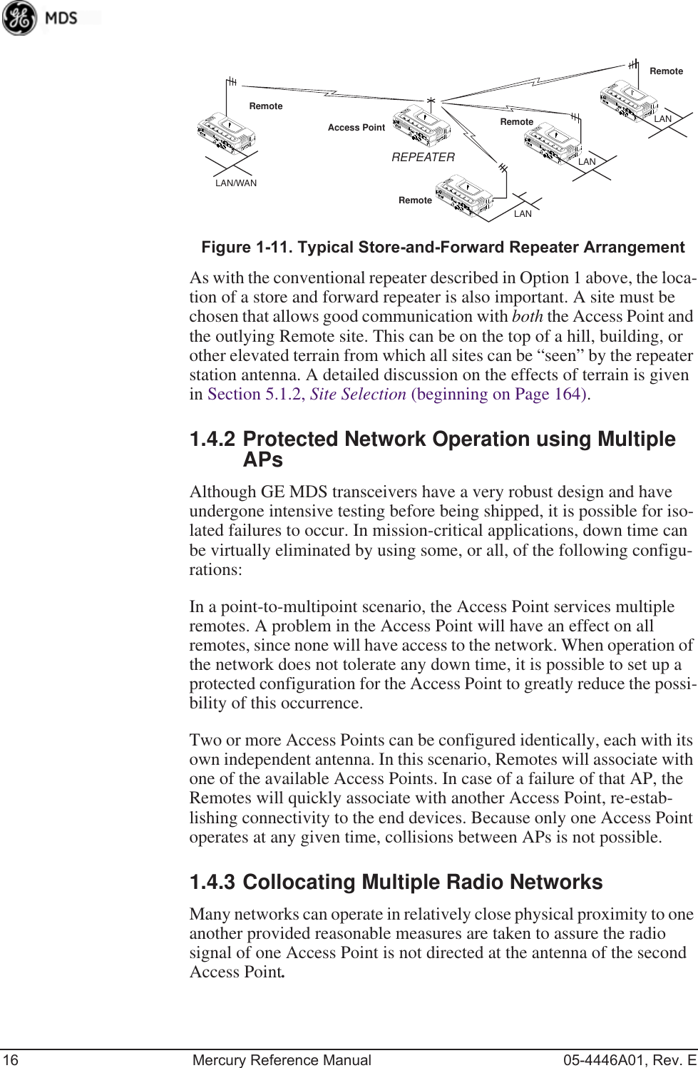 16 Mercury Reference Manual 05-4446A01, Rev. EInvisible place holderFigure 1-11. Typical Store-and-Forward Repeater ArrangementAs with the conventional repeater described in Option 1 above, the loca-tion of a store and forward repeater is also important. A site must be chosen that allows good communication with both the Access Point and the outlying Remote site. This can be on the top of a hill, building, or other elevated terrain from which all sites can be “seen” by the repeater station antenna. A detailed discussion on the effects of terrain is given in Section 5.1.2, Site Selection (beginning on Page 164).1.4.2 Protected Network Operation using Multiple APsAlthough GE MDS transceivers have a very robust design and have undergone intensive testing before being shipped, it is possible for iso-lated failures to occur. In mission-critical applications, down time can be virtually eliminated by using some, or all, of the following configu-rations:In a point-to-multipoint scenario, the Access Point services multiple remotes. A problem in the Access Point will have an effect on all remotes, since none will have access to the network. When operation of the network does not tolerate any down time, it is possible to set up a protected configuration for the Access Point to greatly reduce the possi-bility of this occurrence.Two or more Access Points can be configured identically, each with its own independent antenna. In this scenario, Remotes will associate with one of the available Access Points. In case of a failure of that AP, the Remotes will quickly associate with another Access Point, re-estab-lishing connectivity to the end devices. Because only one Access Point operates at any given time, collisions between APs is not possible.1.4.3 Collocating Multiple Radio NetworksMany networks can operate in relatively close physical proximity to one another provided reasonable measures are taken to assure the radio signal of one Access Point is not directed at the antenna of the second Access Point.RemoteRemoteRemoteRemoteAccess PointLAN/WANREPEATERLANLANLAN