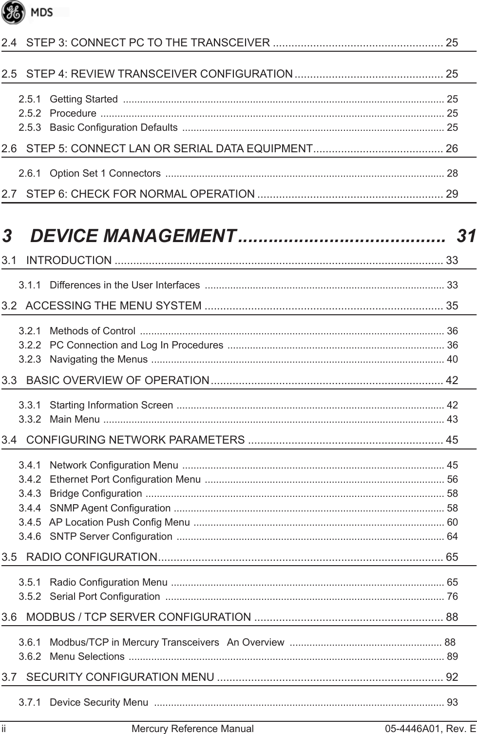  ii Mercury Reference Manual 05-4446A01, Rev. E 2.4   STEP 3: CONNECT PC TO THE TRANSCEIVER ....................................................... 25 2.5   STEP 4: REVIEW TRANSCEIVER CONFIGURATION ................................................ 25 2.5.1   Getting Started  .................................................................................................................. 252.5.2   Procedure .......................................................................................................................... 252.5.3   Basic Configuration Defaults  ............................................................................................. 25 2.6   STEP 5: CONNECT LAN OR SERIAL DATA EQUIPMENT.......................................... 26 2.6.1   Option Set 1 Connectors  ................................................................................................... 28 2.7   STEP 6: CHECK FOR NORMAL OPERATION ............................................................ 29 3  DEVICE MANAGEMENT.........................................  31 3.1   INTRODUCTION .......................................................................................................... 33 3.1.1   Differences in the User Interfaces  .....................................................................................33 3.2   ACCESSING THE MENU SYSTEM ............................................................................. 35 3.2.1   Methods of Control  ............................................................................................................ 363.2.2   PC Connection and Log In Procedures ............................................................................. 363.2.3   Navigating the Menus ........................................................................................................ 40 3.3   BASIC OVERVIEW OF OPERATION........................................................................... 42 3.3.1   Starting Information Screen ............................................................................................... 423.3.2   Main Menu ......................................................................................................................... 43 3.4   CONFIGURING NETWORK PARAMETERS ............................................................... 45 3.4.1   Network Configuration Menu .............................................................................................453.4.2   Ethernet Port Configuration Menu ..................................................................................... 563.4.3   Bridge Configuration .......................................................................................................... 583.4.4   SNMP Agent Configuration ................................................................................................ 583.4.5   AP Location Push Config Menu ......................................................................................... 603.4.6   SNTP Server Configuration ............................................................................................... 64 3.5   RADIO CONFIGURATION............................................................................................ 65 3.5.1   Radio Configuration Menu ................................................................................................. 653.5.2   Serial Port Configuration  ................................................................................................... 76 3.6   MODBUS / TCP SERVER CONFIGURATION ............................................................. 88 3.6.1   Modbus/TCP in Mercury TransceiversAn Overview  ...................................................... 883.6.2   Menu Selections ................................................................................................................ 89 3.7   SECURITY CONFIGURATION MENU ......................................................................... 92 3.7.1   Device Security Menu  ....................................................................................................... 93