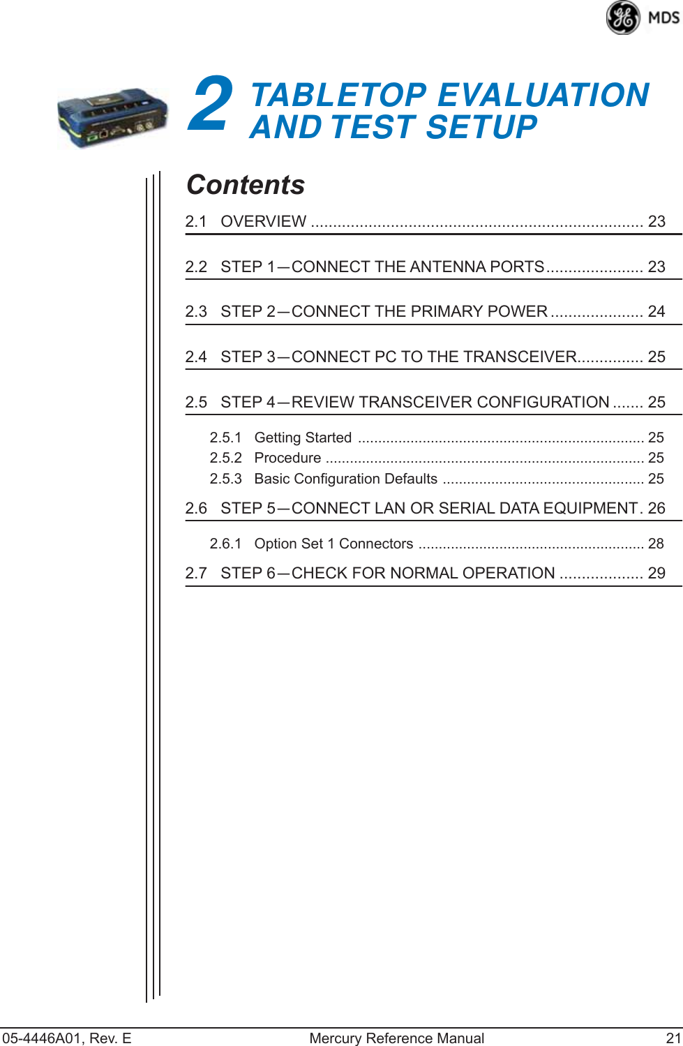 05-4446A01, Rev. E Mercury Reference Manual 212TABLETOP EVALUATIONAND TEST SETUP2 Chapter Counter Reset ParagraphContents2.1   OVERVIEW ........................................................................... 232.2   STEP 1—CONNECT THE ANTENNA PORTS...................... 232.3   STEP 2—CONNECT THE PRIMARY POWER ..................... 242.4   STEP 3—CONNECT PC TO THE TRANSCEIVER............... 252.5   STEP 4—REVIEW TRANSCEIVER CONFIGURATION ....... 252.5.1   Getting Started ....................................................................... 252.5.2   Procedure ............................................................................... 252.5.3   Basic Configuration Defaults .................................................. 252.6   STEP 5—CONNECT LAN OR SERIAL DATA EQUIPMENT. 262.6.1   Option Set 1 Connectors ........................................................ 282.7   STEP 6—CHECK FOR NORMAL OPERATION ................... 29