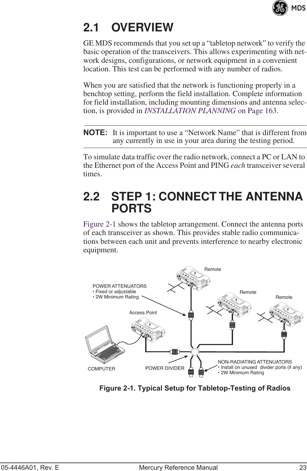 05-4446A01, Rev. E Mercury Reference Manual 232.1 OVERVIEWGE MDS recommends that you set up a “tabletop network” to verify the basic operation of the transceivers. This allows experimenting with net-work designs, configurations, or network equipment in a convenient location. This test can be performed with any number of radios.When you are satisfied that the network is functioning properly in a benchtop setting, perform the field installation. Complete information for field installation, including mounting dimensions and antenna selec-tion, is provided in INSTALLATION PLANNING on Page 163.NOTE: It is important to use a “Network Name” that is different fromany currently in use in your area during the testing period.To simulate data traffic over the radio network, connect a PC or LAN to the Ethernet port of the Access Point and PING each transceiver several times.2.2 STEP 1: CONNECT THE ANTENNA PORTSFigure 2-1 shows the tabletop arrangement. Connect the antenna ports of each transceiver as shown. This provides stable radio communica-tions between each unit and prevents interference to nearby electronic equipment.Invisible place holderFigure 2-1. Typical Setup for Tabletop-Testing of RadiosPOWER ATTENUATORS• Fixed or adjustable• 2W Minimum RatingPOWER DIVIDERNON-RADIATING ATTENUATORS• Install on unused  divider ports (if any)• 2W Minimum RatingCOMPUTERRemoteRemoteAccess PointRemote