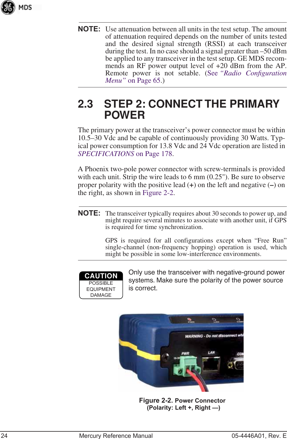 24 Mercury Reference Manual 05-4446A01, Rev. ENOTE: Use attenuation between all units in the test setup. The amountof attenuation required depends on the number of units testedand the desired signal strength (RSSI) at each transceiverduring the test. In no case should a signal greater than –50 dBmbe applied to any transceiver in the test setup. GE MDS recom-mends an RF power output level of +20 dBm from the AP.Remote power is not setable. (See “Radio ConﬁgurationMenu” on Page 65.)2.3 STEP 2: CONNECT THE PRIMARY POWERThe primary power at the transceiver’s power connector must be within 10.5–30 Vdc and be capable of continuously providing 30 Watts. Typ-ical power consumption for 13.8 Vdc and 24 Vdc operation are listed in SPECIFICATIONS on Page 178.A Phoenix two-pole power connector with screw-terminals is provided with each unit. Strip the wire leads to 6 mm (0.25&quot;). Be sure to observe proper polarity with the positive lead (+) on the left and negative (–) on the right, as shown in Figure 2-2.NOTE: The transceiver typically requires about 30 seconds to power up, andmight require several minutes to associate with another unit, if GPSis required for time synchronization. GPS is required for all configurations except when “Free Run”single-channel (non-frequency hopping) operation is used, whichmight be possible in some low-interference environments.Only use the transceiver with negative-ground power systems. Make sure the polarity of the power source is correct.Invisible place holderFigure 2-2. Power Connector(Polarity: Left +, Right —)CAUTIONPOSSIBLEEQUIPMENTDAMAGE