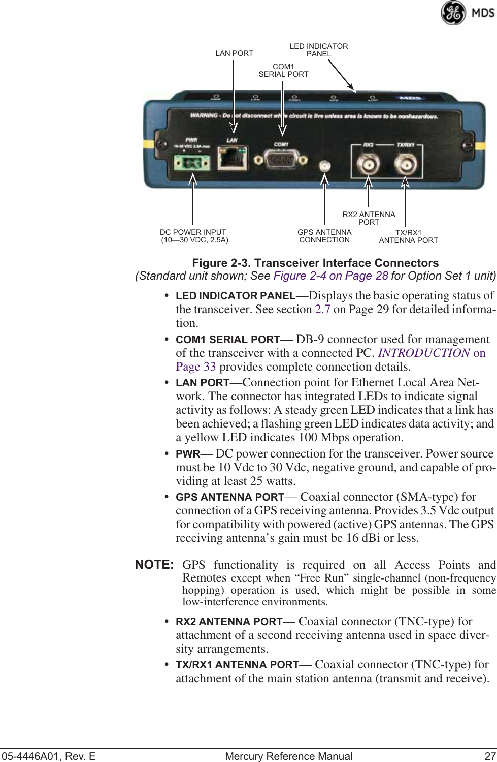 05-4446A01, Rev. E Mercury Reference Manual 27Invisible place holderFigure 2-3. Transceiver Interface Connectors(Standard unit shown; See Figure 2-4 on Page 28 for Option Set 1 unit)•LED INDICATOR PANEL—Displays the basic operating status of the transceiver. See section 2.7 on Page 29 for detailed informa-tion.•COM1 SERIAL PORT— DB-9 connector used for management of the transceiver with a connected PC. INTRODUCTION on Page 33 provides complete connection details.•LAN PORT—Connection point for Ethernet Local Area Net-work. The connector has integrated LEDs to indicate signal activity as follows: A steady green LED indicates that a link has been achieved; a flashing green LED indicates data activity; and a yellow LED indicates 100 Mbps operation.•PWR— DC power connection for the transceiver. Power source must be 10 Vdc to 30 Vdc, negative ground, and capable of pro-viding at least 25 watts.•GPS ANTENNA PORT— Coaxial connector (SMA-type) for connection of a GPS receiving antenna. Provides 3.5 Vdc output for compatibility with powered (active) GPS antennas. The GPS receiving antenna’s gain must be 16 dBi or less.NOTE: GPS functionality is required on all Access Points andRemotes except when “Free Run” single-channel (non-frequencyhopping) operation is used, which might be possible in somelow-interference environments.•RX2 ANTENNA PORT— Coaxial connector (TNC-type) for attachment of a second receiving antenna used in space diver-sity arrangements.•TX/RX1 ANTENNA PORT— Coaxial connector (TNC-type) for attachment of the main station antenna (transmit and receive).COM1SERIAL PORTLAN PORTGPS ANTENNACONNECTIONRX2 ANTENNAPORTTX/RX1ANTENNA PORTDC POWER INPUT(10—30 VDC, 2.5A)LED INDICATORPANEL