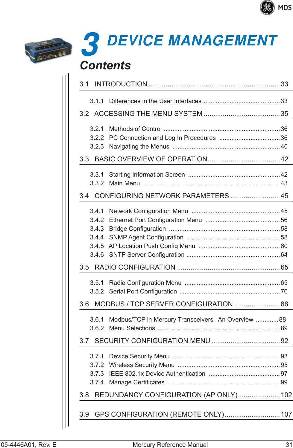 05-4446A01, Rev. E Mercury Reference Manual 313DEVICE MANAGEMENT3 Chapter Counter Reset ParagraphContents3.1   INTRODUCTION .....................................................................333.1.1   Differences in the User Interfaces ............................................333.2   ACCESSING THE MENU SYSTEM ........................................ 353.2.1   Methods of Control ................................................................... 363.2.2   PC Connection and Log In Procedures  ...................................363.2.3   Navigating the Menus  .............................................................. 403.3   BASIC OVERVIEW OF OPERATION......................................423.3.1   Starting Information Screen  ..................................................... 423.3.2   Main Menu  ............................................................................... 433.4   CONFIGURING NETWORK PARAMETERS .......................... 453.4.1   Network Configuration Menu  ...................................................453.4.2   Ethernet Port Configuration Menu  ...........................................563.4.3   Bridge Configuration  ................................................................ 583.4.4   SNMP Agent Configuration  ...................................................... 583.4.5   AP Location Push Config Menu  ............................................... 603.4.6   SNTP Server Configuration ......................................................643.5   RADIO CONFIGURATION ...................................................... 653.5.1   Radio Configuration Menu  ....................................................... 653.5.2   Serial Port Configuration ..........................................................763.6   MODBUS / TCP SERVER CONFIGURATION ........................ 883.6.1   Modbus/TCP in Mercury TransceiversAn Overview .............883.6.2   Menu Selections .......................................................................893.7   SECURITY CONFIGURATION MENU ....................................923.7.1   Device Security Menu  .............................................................. 933.7.2   Wireless Security Menu  ........................................................... 953.7.3   IEEE 802.1x Device Authentication  .........................................973.7.4   Manage Certificates  ................................................................. 993.8   REDUNDANCY CONFIGURATION (AP ONLY)......................1023.9   GPS CONFIGURATION (REMOTE ONLY).............................107