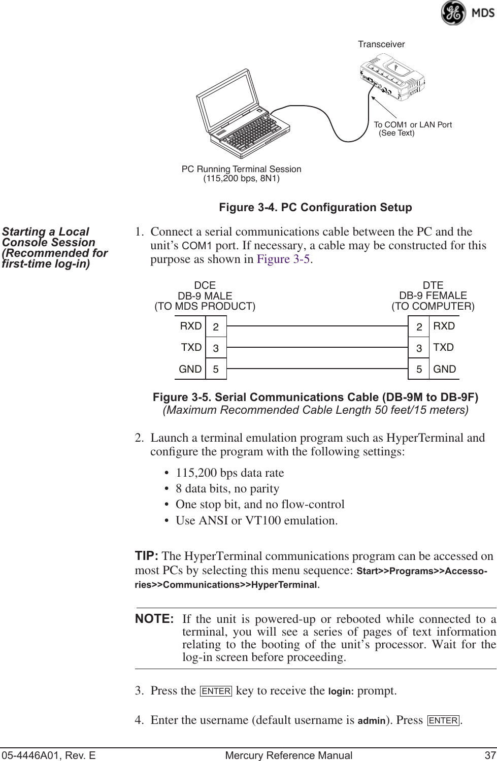 05-4446A01, Rev. E Mercury Reference Manual 37Invisible place holderFigure 3-4. PC Configuration SetupStarting a Local Console Session (Recommended for first-time log-in)1. Connect a serial communications cable between the PC and the unit’s COM1 port. If necessary, a cable may be constructed for this purpose as shown in Figure 3-5.Invisible place holderFigure 3-5. Serial Communications Cable (DB-9M to DB-9F)(Maximum Recommended Cable Length 50 feet/15 meters)2. Launch a terminal emulation program such as HyperTerminal and conﬁgure the program with the following settings: • 115,200 bps data rate• 8 data bits, no parity• One stop bit, and no flow-control• Use ANSI or VT100 emulation.TIP: The HyperTerminal communications program can be accessed on most PCs by selecting this menu sequence: Start&gt;&gt;Programs&gt;&gt;Accesso-ries&gt;&gt;Communications&gt;&gt;HyperTerminal.NOTE: If the unit is powered-up or rebooted while connected to aterminal, you will see a series of pages of text informationrelating to the booting of the unit’s processor. Wait for thelog-in screen before proceeding.3. Press the   key to receive the login: prompt. 4. Enter the username (default username is admin). Press  .PC Running Terminal Session(115,200 bps, 8N1)To COM1 or LAN Port(see text)TransceiverPC Running Terminal Session(115,200 bps, 8N1)TransceiverTo COM1 or LAN Port(See Text)352352TXDGNDRXDTXDGNDRXDDCEDB-9 MALE(TO MDS PRODUCT)DTEDB-9 FEMALE(TO COMPUTER)ENTERENTER