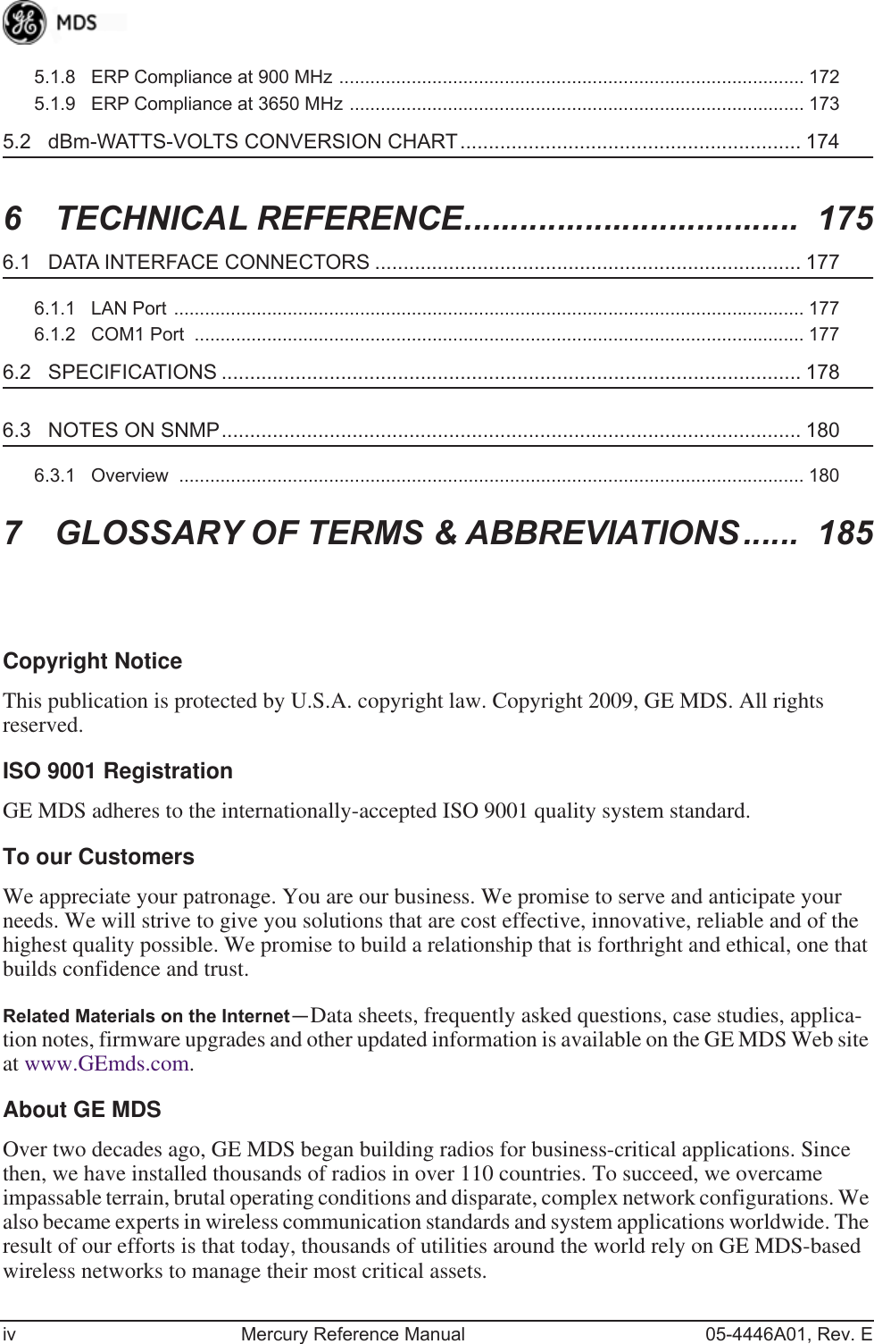  iv Mercury Reference Manual 05-4446A01, Rev. E5.1.8   ERP Compliance at 900 MHz .......................................................................................... 1725.1.9   ERP Compliance at 3650 MHz ........................................................................................ 173 5.2   dBm-WATTS-VOLTS CONVERSION CHART............................................................ 174 6  TECHNICAL REFERENCE....................................  175 6.1   DATA INTERFACE CONNECTORS ........................................................................... 177 6.1.1   LAN Port .......................................................................................................................... 1776.1.2   COM1 Port  ...................................................................................................................... 177 6.2   SPECIFICATIONS ...................................................................................................... 178 6.3   NOTES ON SNMP...................................................................................................... 180 6.3.1   Overview  ......................................................................................................................... 180 7  GLOSSARY OF TERMS &amp; ABBREVIATIONS......  185 Copyright Notice This publication is protected by U.S.A. copyright law. Copyright 2009, GE MDS. All rights reserved. ISO 9001 Registration GE MDS adheres to the internationally-accepted ISO 9001 quality system standard. To our Customers We appreciate your patronage. You are our business. We promise to serve and anticipate your needs. We will strive to give you solutions that are cost effective, innovative, reliable and of the highest quality possible. We promise to build a relationship that is forthright and ethical, one that builds confidence and trust. Related Materials on the Internet — Data sheets, frequently asked questions, case studies, applica-tion notes, firmware upgrades and other updated information is available on the GE MDS Web site at www.GEmds.com. About GE MDS Over two decades ago, GE MDS began building radios for business-critical applications. Since then, we have installed thousands of radios in over 110 countries. To succeed, we overcame impassable terrain, brutal operating conditions and disparate, complex network configurations. We also became experts in wireless communication standards and system applications worldwide. The result of our efforts is that today, thousands of utilities around the world rely on GE MDS-based wireless networks to manage their most critical assets.