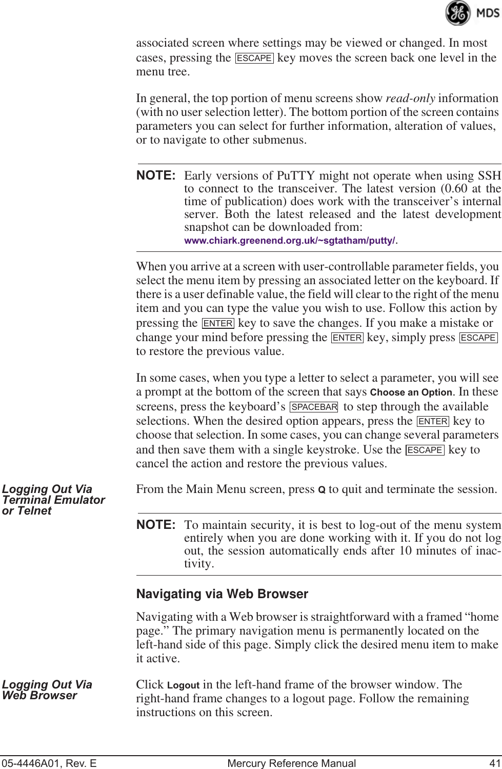 05-4446A01, Rev. E Mercury Reference Manual 41associated screen where settings may be viewed or changed. In most cases, pressing the   key moves the screen back one level in the menu tree.In general, the top portion of menu screens show read-only information (with no user selection letter). The bottom portion of the screen contains parameters you can select for further information, alteration of values, or to navigate to other submenus.NOTE: Early versions of PuTTY might not operate when using SSHto connect to the transceiver. The latest version (0.60 at thetime of publication) does work with the transceiver’s internalserver. Both the latest released and the latest developmentsnapshot can be downloaded from:www.chiark.greenend.org.uk/~sgtatham/putty/.When you arrive at a screen with user-controllable parameter fields, you select the menu item by pressing an associated letter on the keyboard. If there is a user definable value, the field will clear to the right of the menu item and you can type the value you wish to use. Follow this action by pressing the   key to save the changes. If you make a mistake or change your mind before pressing the   key, simply press   to restore the previous value.In some cases, when you type a letter to select a parameter, you will see a prompt at the bottom of the screen that says Choose an Option. In these screens, press the keyboard’s   to step through the available selections. When the desired option appears, press the   key to choose that selection. In some cases, you can change several parameters and then save them with a single keystroke. Use the   key to cancel the action and restore the previous values.Logging Out Via Terminal Emulator or TelnetFrom the Main Menu screen, press Q to quit and terminate the session.NOTE: To maintain security, it is best to log-out of the menu systementirely when you are done working with it. If you do not logout, the session automatically ends after 10 minutes of inac-tivity.Navigating via Web BrowserNavigating with a Web browser is straightforward with a framed “home page.” The primary navigation menu is permanently located on the left-hand side of this page. Simply click the desired menu item to make it active.Logging Out Via Web Browser Click Logout in the left-hand frame of the browser window. The right-hand frame changes to a logout page. Follow the remaining instructions on this screen.ESCAPEENTERENTER ESCAPESPACEBARENTERESCAPE