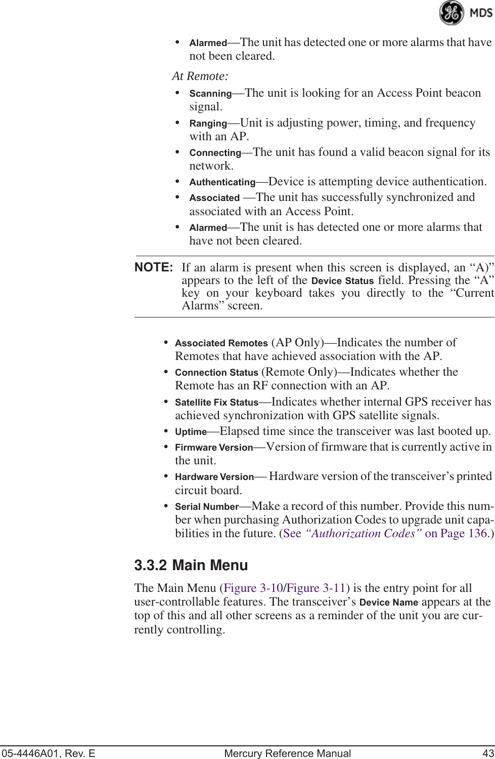 05-4446A01, Rev. E Mercury Reference Manual 43•Alarmed—The unit has detected one or more alarms that have not been cleared.At Remote:•Scanning—The unit is looking for an Access Point beacon signal.•Ranging—Unit is adjusting power, timing, and frequency with an AP.•Connecting—The unit has found a valid beacon signal for its network.•Authenticating—Device is attempting device authentication.•Associated —The unit has successfully synchronized and associated with an Access Point.•Alarmed—The unit is has detected one or more alarms that have not been cleared.NOTE: If an alarm is present when this screen is displayed, an “A)”appears to the left of the Device Status field. Pressing the “A”key on your keyboard takes you directly to the “CurrentAlarms” screen.•Associated Remotes (AP Only)—Indicates the number of Remotes that have achieved association with the AP. •Connection Status (Remote Only)—Indicates whether the Remote has an RF connection with an AP.•Satellite Fix Status—Indicates whether internal GPS receiver has achieved synchronization with GPS satellite signals.•Uptime—Elapsed time since the transceiver was last booted up.•Firmware Version—Version of firmware that is currently active in the unit.•Hardware Version— Hardware version of the transceiver’s printed circuit board.•Serial Number—Make a record of this number. Provide this num-ber when purchasing Authorization Codes to upgrade unit capa-bilities in the future. (See “Authorization Codes” on Page 136.)3.3.2 Main MenuThe Main Menu (Figure 3-10/Figure 3-11) is the entry point for all user-controllable features. The transceiver’s Device Name appears at the top of this and all other screens as a reminder of the unit you are cur-rently controlling.