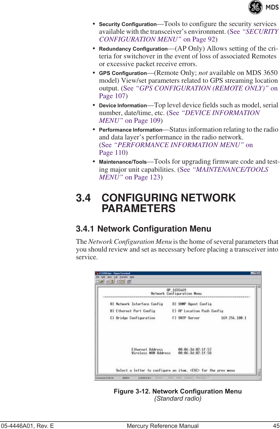 05-4446A01, Rev. E Mercury Reference Manual 45•Security Configuration—Tools to configure the security services available with the transceiver’s environment. (See “SECURITY CONFIGURATION MENU” on Page 92)•Redundancy Configuration—(AP Only) Allows setting of the cri-teria for switchover in the event of loss of associated Remotes or excessive packet receive errors.•GPS Configuration—(Remote Only; not available on MDS 3650 model) View/set parameters related to GPS streaming location output. (See “GPS CONFIGURATION (REMOTE ONLY)” on Page 107)•Device Information—Top level device fields such as model, serial number, date/time, etc. (See “DEVICE INFORMATION MENU” on Page 109)•Performance Information—Status information relating to the radio and data layer’s performance in the radio network. (See “PERFORMANCE INFORMATION MENU” on Page 110)•Maintenance/Tools—Tools for upgrading firmware code and test-ing major unit capabilities. (See “MAINTENANCE/TOOLS MENU” on Page 123)3.4 CONFIGURING NETWORK PARAMETERS3.4.1 Network Configuration MenuThe Network Configuration Menu is the home of several parameters that you should review and set as necessary before placing a transceiver into service.Figure 3-12. Network Configuration Menu(Standard radio)