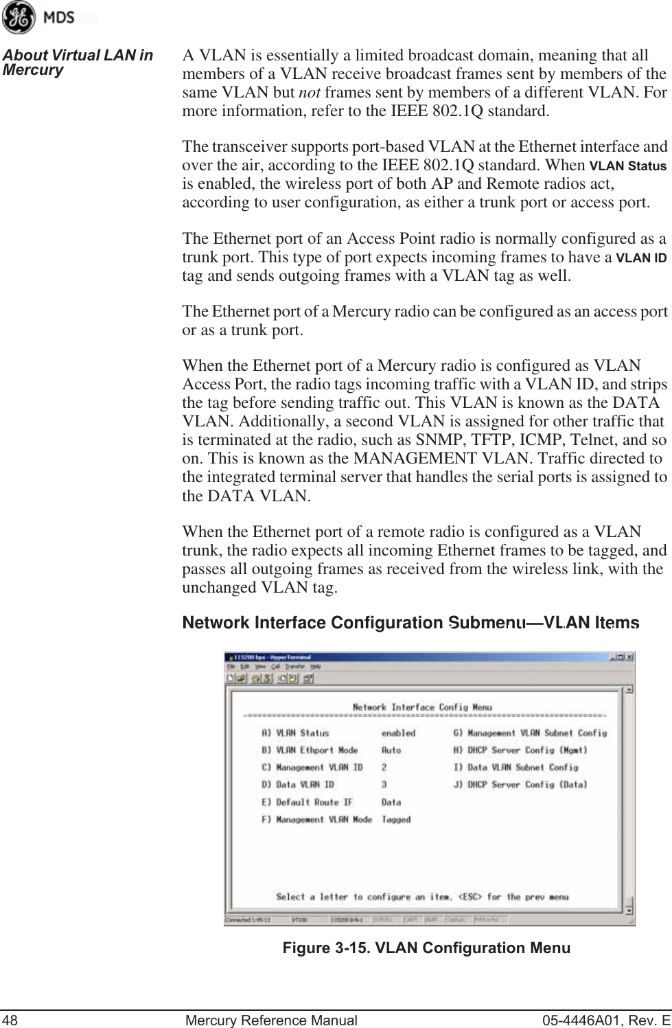 48 Mercury Reference Manual 05-4446A01, Rev. EAbout Virtual LAN in Mercury A VLAN is essentially a limited broadcast domain, meaning that all members of a VLAN receive broadcast frames sent by members of the same VLAN but not frames sent by members of a different VLAN. For more information, refer to the IEEE 802.1Q standard.The transceiver supports port-based VLAN at the Ethernet interface and over the air, according to the IEEE 802.1Q standard. When VLAN Status is enabled, the wireless port of both AP and Remote radios act, according to user configuration, as either a trunk port or access port. The Ethernet port of an Access Point radio is normally configured as a trunk port. This type of port expects incoming frames to have a VLAN ID tag and sends outgoing frames with a VLAN tag as well.The Ethernet port of a Mercury radio can be configured as an access port or as a trunk port. When the Ethernet port of a Mercury radio is configured as VLAN Access Port, the radio tags incoming traffic with a VLAN ID, and strips the tag before sending traffic out. This VLAN is known as the DATA VLAN. Additionally, a second VLAN is assigned for other traffic that is terminated at the radio, such as SNMP, TFTP, ICMP, Telnet, and so on. This is known as the MANAGEMENT VLAN. Traffic directed to the integrated terminal server that handles the serial ports is assigned to the DATA VLAN.When the Ethernet port of a remote radio is configured as a VLAN trunk, the radio expects all incoming Ethernet frames to be tagged, and passes all outgoing frames as received from the wireless link, with the unchanged VLAN tag.Network Interface Configuration Submenu—VLAN ItemsInvisible place holderFigure 3-15. VLAN Configuration Menu 