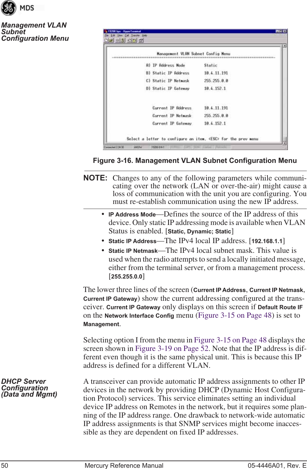 50 Mercury Reference Manual 05-4446A01, Rev. EManagement VLAN Subnet Configuration MenuInvisible place holderFigure 3-16. Management VLAN Subnet Configuration MenuNOTE: Changes to any of the following parameters while communi-cating over the network (LAN or over-the-air) might cause aloss of communication with the unit you are configuring. Youmust re-establish communication using the new IP address.•IP Address Mode—Defines the source of the IP address of this device. Only static IP addressing mode is available when VLAN Status is enabled. [Static, Dynamic; Static]•Static IP Address—The IPv4 local IP address. [192.168.1.1]•Static IP Netmask—The IPv4 local subnet mask. This value is used when the radio attempts to send a locally initiated message, either from the terminal server, or from a management process. [255.255.0.0]The lower three lines of the screen (Current IP Address, Current IP Netmask, Current IP Gateway) show the current addressing configured at the trans-ceiver. Current IP Gateway only displays on this screen if Default Route IF on the Network Interface Config menu (Figure 3-15 on Page 48) is set to Management.Selecting option I from the menu in Figure 3-15 on Page 48 displays the screen shown in Figure 3-19 on Page 52. Note that the IP address is dif-ferent even though it is the same physical unit. This is because this IP address is defined for a different VLAN.DHCP Server Configuration (Data and Mgmt)A transceiver can provide automatic IP address assignments to other IP devices in the network by providing DHCP (Dynamic Host Configura-tion Protocol) services. This service eliminates setting an individual device IP address on Remotes in the network, but it requires some plan-ning of the IP address range. One drawback to network-wide automatic IP address assignments is that SNMP services might become inacces-sible as they are dependent on fixed IP addresses.