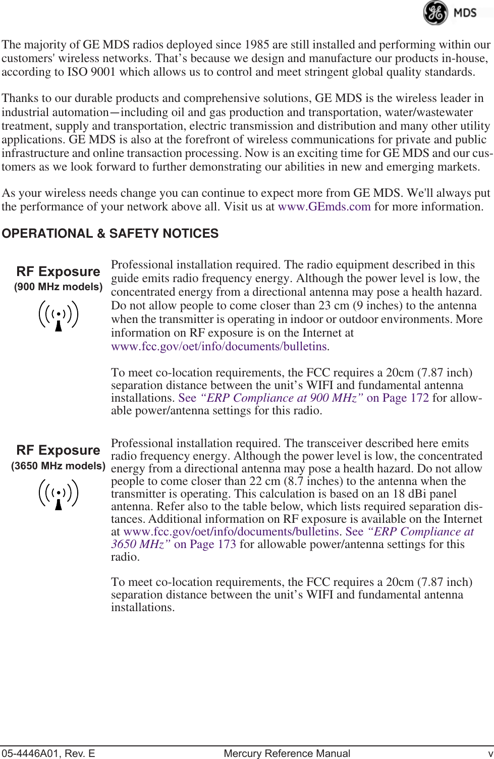  05-4446A01, Rev. E Mercury Reference Manual v The majority of GE MDS radios deployed since 1985 are still installed and performing within our customers&apos; wireless networks. That’s because we design and manufacture our products in-house, according to ISO 9001 which allows us to control and meet stringent global quality standards. Thanks to our durable products and comprehensive solutions, GE MDS is the wireless leader in industrial automation — including oil and gas production and transportation, water/wastewater treatment, supply and transportation, electric transmission and distribution and many other utility applications. GE MDS is also at the forefront of wireless communications for private and public infrastructure and online transaction processing. Now is an exciting time for GE MDS and our cus-tomers as we look forward to further demonstrating our abilities in new and emerging markets.As your wireless needs change you can continue to expect more from GE MDS. We&apos;ll always put the performance of your network above all. Visit us at www.GEmds.com for more information. OPERATIONAL &amp; SAFETY NOTICES Professional installation required. The radio equipment described in this guide emits radio frequency energy. Although the power level is low, the concentrated energy from a directional antenna may pose a health hazard. Do not allow people to come closer than 23 cm (9 inches) to the antenna when the transmitter is operating in indoor or outdoor environments. More information on RF exposure is on the Internet at  www.fcc.gov/oet/info/documents/bulletins .To meet co-location requirements, the FCC requires a 20cm (7.87 inch) separation distance between the unit’s WIFI and fundamental antenna installations. See  “ERP Compliance at 900 MHz”  on Page 172 for allow-able power/antenna settings for this radio.Professional installation required. The transceiver described here emits radio frequency energy. Although the power level is low, the concentrated energy from a directional antenna may pose a health hazard. Do not allow people to come closer than 22 cm (8.7 inches) to the antenna when the transmitter is operating. This calculation is based on an 18 dBi panel antenna. Refer also to the table below, which lists required separation dis-tances. Additional information on RF exposure is available on the Internet at www.fcc.gov/oet/info/documents/bulletins. See  “ERP Compliance at 3650 MHz”  on Page 173 for allowable power/antenna settings for this radio.To meet co-location requirements, the FCC requires a 20cm (7.87 inch) separation distance between the unit’s WIFI and fundamental antenna installations.RF Exposure(900 MHz models)RF Exposure(3650 MHz models)
